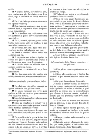 1º ENOQUE, 90 45
ovelha.
11 A ovelha, porém, não clamou a eles,
nem ouviu o que eles lhe diziam, mas ficou
muda, cega e obstinada em maior intensida-
de.
12 Eu vi na visão que corvos voaram so-
bre aqueles cordeiros;
13 Que eles agarraram-nos; e que segura-
ram um deles, e rasgaram a ovelha em peda-
ços, e os devoraram.
14 Eu vi também, que chifres cresceram
nos cordeiros; e que os corvos voavam sobre
seus chifres.
15 Eu vi, também, que um grande chifre
brotou num animal entre as ovelhas, e que
seus olhos estavam abertos.
16 Ele olhou para elas. Seus olhos esta-
vam bem abertos; e ele clamava para elas.
17 Então o carneiro 2
viu-o; todos eles
correram para ele.
18 E enquanto isso, todas as águias, os
corvos e os gaviões estavam ainda levando a
ovelha, voando sobre ela, e devorando-a.
19 A ovelha ficou em silêncio, mas o
carneiro lamentou e chorou.
20 Então os corvos contenderam, e luta-
ram com ela.
21 Eles desejaram entre eles quebrar seu
chifre; mas eles não prevaleceram contra ele.
O último assalto dos gentios sobre os judeus
22 Eu olhei para eles, até os pastores, as
águias, os corvos, e os gaviões vieram.
23 Os quais clamaram aos corvos para
quebrar o chifre do carneiro; para contender
com ele; e para matá-lo.
24 Mas ele lutou com eles, e clamou, para
que ajuda pudesse vir a ele.
25 Então eu percebi que o homem veio o
que escreveu os nomes dos pastores, o qual
subiu diante do Senhor das ovelhas.
26 Ele trouxe assistentes, e fez com que
cada um o visse descendo para ajudar o car-
neiro.
27 Eu percebi também que o Senhor das
ovelhas veio a elas com ira, enquanto todos
aqueles que viram-no fugiram; todos caíram
em seu tabernáculo diante de sua face; en-
quanto todas as águias, os corvos, e gaviões
se reuniram e trouxeram com eles todas as
ovelhas do campo.
28 Todos vieram juntos, e impediram de
quebrar o chifre do carneiro.
29 E eu vi como aquele homem que es-
creveu o livro por ordem do Senhor abriu o
livro sobre o extermínio que aqueles últimos
doze pastores 3
perpetraram e mostrou ao
Senhor das ovelhas que eles haviam matado
muito mais do que os seus antecessores.
30 Eu vi também que o Senhor das ove-
lhas veio a elas, e tomando em sua mão o
cetro de sua ira preso na terra, que se dividiu
ao meio; enquanto todos os animais e pássa-
ros do céu caíram sobre as ovelhas, e afunda-
ram na terra, que fechou-se sobre eles.
31 Eu vi, também, que uma grande espa-
da foi dada às ovelhas, que saíram contra
todos os animais do campo para matá-los.
32 Mas todos os animais e pássaros do
céu fugiram de diante da sua face.
Julgamento dos Anjos Caídos, os pastores e
os apóstatas
33 E eu vi um trono erguido numa terra
deleitável;
34 Sobre ele assentava-se o Senhor das
ovelhas, o qual recebeu todos os livros sela-
dos;
35 Os quais foram abertos diante dele.
36 Então o Senhor chamou os primeiros
sete de branco, e ordenou-os trazerem diante
dele a primeira de todas as estrelas, a qual
precedeu as estrelas que se assemelhavam
parcialmente à forma de cavalos; a primeira
estrela, que caiu primeiro; e eles trouxeram-
na diante dele.
37 E ele falou ao homem que escreveu
em sua presença, o qual era um dos sete de
branco, dizendo:
38 Toma aqueles setenta pastores, aos
quais eu entreguei as ovelhas, e os quais
recebendo-as mataram mais delas do que eu
ordenei.
39 Eis que, eu vi-os todos amarrados, em
pé diante dele.
40 Primeiro veio no julgamento das estre-
las, que sendo julgadas, e consideradas cul-
padas, foram para o lugar da punição.
2
Provavelmente simbolizando Alexandre o Grande. 3
Os príncipes nativos de Judá depois de sua libertação do cativeiro
sírio.
 