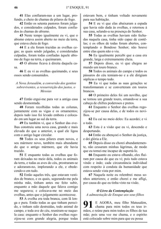 46 1º ENOQUE, 91
41 Elas confiaram-nas a um lugar, pro-
fundo, e cheio de chamas de pilares de fogo.
42 Então os setenta pastores foram julga-
dos, e considerados culpados, foram confia-
dos às chamas do abismo.
43 Neste tempo igualmente eu vi, que o
abismo estava assim aberto no meio da terra,
que estava cheia de fogo.
44 E a ela foram trazidas as ovelhas ce-
gas; as quais sendo julgadas, e consideradas
culpadas, foram todas confiadas àquele abis-
mo de fogo na terra, e queimaram.
45 O abismo ficava à direita daquela ca-
sa.
46 E eu vi as ovelhas queimando, e seus
ossos sendo consumidos.
A Nova Jerusalém, a conversão dos gentios
sobreviventes, a ressurreição dos justos, o
Messias
47 Então ergui-me para ver a antiga casa
sendo desmontada.
48 Foram recolhidas todas as colunas,
juntamente com as vigas e os ornamentos;
depois tudo isso foi levado embora e coloca-
do em um lugar ao sul da terra.
49 Eu também vi, que o Senhor das ove-
lhas construiu uma nova casa, grande e mais
elevada do que a anterior, a qual ele ligou
com o antigo lugar circular.
50 Todos os seus pilares eram novos, e
seu mármore novo, também mais abundante
do que o antigo mármore, que ele havia
trazido.
51 E enquanto todas as ovelhas que fo-
ram deixadas no meio dela, todos os animais
da terra, e todas as aves do céu, prostraram-se
e adoraram-no, implorando a ele, e obede-
cendo-o em tudo.
52 Então aqueles três, que estavam vesti-
dos de branco, e os quais, segurando-me pela
minha mão, tinham antes me feito subir,
enquanto a mão daquele que falava comigo
me segurava; e colocava-me no meio das
ovelhas, antes que o julgamento acontecesse.
53 A ovelha era toda branca, com lã lon-
ga e pura. Então todas as que tinham pereci-
do, e tinham sido destruídas, todo animal do
campo, e toda ave do céu, reuniram-se naque-
la casa: enquanto o Senhor das ovelhas rego-
zijou-se com grande alegria, porque todas
estavam bem, e tinham voltado novamente
para sua habitação.
54 E eu vi que elas abaixaram a espada
que havia sido dada às ovelhas, e retornou à
sua casa, selando-a na presença do Senhor.
55 Todas as ovelhas haviam sido fecha-
das naquela casa, tinha sido capaz de contê-
las; e os olhos de todas foram abertos, con-
templando o Bondoso Senhor; não houve
entre elas quem não o viu.
56 Eu igualmente percebi que a casa era
grande, larga e extremamente cheia.
57 Depois disso, eu vi que chegou ao
mundo um touro branco.
58 Todos os animais do campo e todos os
pássaros do céu temiam-no e a ele dirigiam
súplicas o tempo todo.
59 Eu vi que todas as suas gerações se
transformaram e se converteram em touros
brancos.
60 O primeiro deles foi um novilho, que
se tornou um grande touro, ornando-se a sua
cabeça de chifres poderosos e pretos.
61 Enquanto o Senhor das ovelhas rego-
zijou-se por causa delas, e de todos os novi-
lhos.
62 Eu caí no meio deles: Eu acordei; e vi
o todo.
63 Esta é a visão que eu vi, descendo e
despertando.
64 Então eu abençoei o Senhor da justiça,
e dei glória a Ele.
65 Depois disso eu chorei abundantemen-
te, não cessaram minhas lágrimas, de modo
que eu tornei-me incapaz de suportá-lo.
66 Enquanto eu estava olhando, eles fluí-
ram por causa do que eu vi; pois tudo estava
vindo e indo; cada circunstância individual
com respeito à conduta da humanidade que
estava sendo vista por mim.
67 Naquela noite eu relembrei meus so-
nhos anteriores; e então chorei e me afligi,
por causa do que eu tinha visto na visão.
O Livro da Contemplação
A admoestação de Enoque aos seus filhos
E AGORA, meu filho Matusalém,
chama para mim todos os teus ir-
mãos, e reúne para mim todos os filhos de tua
mãe; pois uma voz me chama, e o espírito
está colocado sobre mim para que eu possa
91
 
