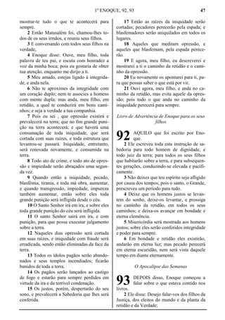 1º ENOQUE, 92, 93 47
mostrar-te tudo o que te acontecerá para
sempre.
2 Então Matusalém foi, chamou-lhes to-
dos de os seus irmãos, e reuniu seus filhos.
3 E conversando com todos seus filhos na
verdade,
4 Enoque disse: Ouve, meu filho, toda
palavra de teu pai, e escuta com honradez a
voz da minha boca; pois eu gostaria de obter
tua atenção, enquanto me dirijo a ti.
5 Meu amado, estejas ligado à integrida-
de, e anda nela.
6 Não te aproximes da integridade com
um coração duplo; nem te associes a homens
com mente dupla: mas anda, meu filho, em
retidão, a qual te conduzirá em bons cami-
nhos; e seja a verdade a tua companhia.
7 Pois eu sei , que opressão existirá e
prevalecerá na terra; que no fim grande puni-
ção na terra acontecerá; e que haverá uma
consumação de toda iniquidade, que será
cortada com suas raízes, e toda estrutura que
levantou-se passará. Iniquidade, entretanto,
será renovada novamente, e consumida na
terra.
8 Todo ato de crime, e todo ato de opres-
são e impiedade serão abraçados uma segun-
da vez.
9 Quando então a iniquidade, pecado,
blasfêmia, tirania, e toda má obra, aumentar,
e quando transgressão, impiedade, impureza
também aumentar, então sobre eles toda
grande punição será infligida desde o céu.
10 O Santo Senhor irá em ira, e sobre eles
toda grande punição do céu será infligida.
11 O santo Senhor sairá em ira, e com
punição, para que possa executar julgamento
sobre a terra.
12 Naqueles dias opressão será cortada
em suas raízes, e iniquidade com fraude será
erradicada, sendo então eliminadas da face da
terra.
13 Todos os ídolos pagãos serão abando-
nados e seus templos incendiados; ficarão
banidos de toda a terra.
14 Os pagãos serão lançados ao castigo
de fogo e estarão para sempre perdidos em
virtude da ira e da terrível condenação.
15 Os justos, porém, despertarão do seu
sono, e prevalecerá a Sabedoria que lhes será
conferida.
17 Então as raízes da iniquidade serão
cortadas; pecadores perecerão pela espada; e
blasfemadores serão aniquilados em todos os
lugares.
18 Aqueles que meditam opressão, e
aqueles que blasfemam, pela espada perece-
rão.
19 E agora, meu filho, eu descreverei e
mostrarei a ti o caminho da retidão e o cami-
nho da opressão.
20 Eu novamente os apontarei para ti, pa-
ra que possas saber o que está por vir.
21 Ouvi agora, meu filho, e anda no ca-
minho da retidão, mas evita aquele da opres-
são; pois todo o que anda no caminho da
iniquidade perecerá para sempre.
Livro de Advertência de Enoque para os seus
filhos
AQUILO que foi escrito por Eno-
que.
2 Ele escreveu toda esta instrução de sa-
bedoria para todo homem de dignidade, e
todo juiz da terra; para todos os seus filhos
que habitarão sobre a terra, e para subsequen-
tes gerações, conduzindo-se elevada e pacifi-
camente.
3 Não deixes que teu espírito seja afligido
por causa dos tempos; pois o santo, o Grande,
prescreveu um período para tudo.
4 Deixe que os homens justos se levan-
tem do sonho, deixe-os levantar, e prossiga
no caminho da retidão, em todos os seus
caminhos; e deixa-os avançar em bondade e
eterna clemência.
5 Misericórdia será mostrada aos homens
justos; sobre eles serão conferidos integridade
e poder para sempre.
6 Em bondade e retidão eles existirão,
andarão em eterna luz; mas pecado perecerá
em eterna escuridão, nem será vista daquele
tempo em diante eternamente.
O Apocalipse das Semanas
DEPOIS disso, Enoque começou a
falar sobre o que estava contido nos
livros.
2 Ele disse: Desejo falar-vos dos filhos da
Justiça, dos eleitos do mundo e da planta da
retidão e da Verdade;
92
93
 