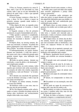48 1º ENOQUE, 93
3 Sim, eu, Enoque, anuncio-vos, meus fi-
lhos, tudo o que me foi desvelado na visão
celeste, tudo o que eu sei por intermédio da
palavra do santo Anjo, e tudo o que aprendi
das tábuas divinas.
4 Assim Enoque começou a falar dos li-
vros, e disse: Eu fui o sétimo a nascer na
primeira semana, quando ainda tardava o
Julgamento justo.
5 Mas depois de mim, na segunda sema-
na, grande iniquidade se levantou, e fraude
espalhou-se.
6 Naquela semana o fim do primeiro
acontecerá, na qual a humanidade será salva.
7 Mas quando o primeiro é completado,
iniquidade crescerá; e durante a segunda
semana ele executará o decreto 1
sobre os
pecadores.
8 Depois disso, na terceira semana, du-
rante sua conclusão, o homem 2
da planta dos
justos julgamentos será selecionada; e depois
dele a Planta 3
da retidão virá para sempre.
9 Subsequentemente, na quarta semana,
durante sua conclusão, a visão dos santos e
dos justos será vista, a ordem de geração após
geração tomará lugar, uma habitação será
feita para eles.
10 Então na quinta semana, durante sua
conclusão, a casa da glória e da dominação 4
será erigida para sempre.
11 Depois disso, na sexta semana, todos
aqueles que existirem nele serão escurecidos,
os corações de todos eles estarão esquecidos
da sabedoria, e nele um Homem 5
se levanta-
rá e virá.
12 E durante sua conclusão Ele queimará
a casa do domínio com fogo, e toda a raça da
raiz eleita será dispersa 6
.
13 Depois, na sétima semana, levantar-
se-á uma raça rebelde.
14 Inúmeros serão os seus atos, mas to-
dos eles atos de perversidade.
15 No fim daquela semana serão selecio-
nados os justos, extraídos da planta eterna da
Justiça para receberem um esclarecimento
sétuplo sobre toda a sua criação.
16 Depois haverá outra semana, a oitava,
7
da retidão, para a qual será dada uma espada
para executar julgamento e justiça sobre
todos os opressores.
17 Os pecadores serão entregues nas
mãos dos justos, os quais durante sua conclu-
são adquirirão habitações para sua retidão; e a
casa do grande Rei será estabelecida para
celebrações para sempre.
18 Depois disso, na nona semana, o jul-
gamento da retidão será revelado para todo o
mundo.
19 Toda obra de maldade desaparecerá de
toda terra; o mundo será marcado para a
destruição; e todos os homens estarão atentos
ao caminho da integridade.
20 E depois disso, no sétimo dia da déci-
ma semana, haverá um eterno julgamento,
que será executado sobre os Sentinelas; e um
eterno céu espaçoso brotará no meio dos
anjos.
21 O antigo céu se apartará e passará; um
novo céu aparecerá; e os poderes celestiais
brilharão com esplendor para sempre.
22 Depois, igualmente haverá muitas se-
manas, que existirão em extrema bondade e
retidão.
23 O pecado nem será nomeado lá para
sempre e sempre.
24 Quem haverá de estar lá, de todos os
filhos dos homens, capaz de ouvir a voz do
Santo sem emoção?
25 Quem haverá, capaz de pensar seus
próprios pensamentos?
26 Quem será capaz de contemplar toda a
obra do céu?
27 Quem, irá compreender os feitos do
céu?
28 Ele poderá ver sua animação, mas não
seu espírito.
29 Ele pode ser capaz de conversar lá a
respeito dele, mas não de souber a ele.
30 Ele poderá ver todas as fronteiras des-
tas coisas, e meditar sobre elas; mas ele não
pode fazer nada iguais a elas.
31 Qual, de todos os homens, é capaz de
entender a largura e o comprimento da terra?
93 1
O Dilúvio depois do primeiro (no meio do segundo) Milênio (2500 A.C.); 2
O Rei Davi no fim do terceiro Milênio
(1000 A.C.); 3
O Messias no fim do quarto Milênio (4 A.C. até 30 D.C.); 4
O estabelecimento (30 D.C.) e construção
da Igreja através do quinto (e do sexto) Milênio; 5
O Messias no fim do sexto Milênio; 6
A destruição de Jerusalém e o
desembolso daqueles que habitam naquela terra no fim do sexto (e no começo do sétimo) Milênio; 7
O começo do oitavo
Milênio.
 