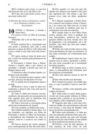 4 1º ENOQUE, 10
18 Tu conheces estas coisas, e o que tem
sido feito por eles; já Tu não falas a nós.
19 O que, por conta destas coisas, deve-
mos fazer contra eles?
O Altíssimo dá ordens as Sentinelas e senten-
cia as Sentinelas rebeldes e seus
descendentes
ENTÃO o Altíssimo, o Grande e
Santo falou,
2 E enviou a Uriel ao filho de Lameque
(Enoque),
3 Dizendo: Diz a ele em Meu nome: Es-
conde-te.
4 Então explicou-lhe a consumação que
está preste a acontecer; pois toda a terra
perecerá; as águas do dilúvio virão sobre toda
a terra, e todas os que estão nela serão destru-
ídos.
5 E agora, ensina-o como ele pode esca-
par, e como sua semente pode permanecer em
toda a terra.
6 Novamente o Senhor disse a Rafael:
Amarra a Azaziel, mãos e pés; lança-o na
escuridão; e abrindo o deserto que está em
Dudael, lança-o nele.
7 Arremessa sobre ele pedras agudas, co-
brindo-o com escuridão;
8 Lá ele permanecerá para sempre; cobre
sua face, para que ele não possa ver a luz.
9 E no grande dia do julgamento lança-o
ao fogo.
10 Restaura a terra, a qual os anjos cor-
romperam; e anuncia vida a ela, para que Eu
possa recebê-la.
11 Todos os filhos dos homens, sua des-
cendência, não perecerão em consequência de
todo segredo, pelo qual as Sentinelas têm
destruído, e o que eles ensinaram;
12 Toda a terra tem se corrompido pelos
efeitos dos ensinamentos de Azaziel.
13 A ele, portanto, se atribui todo crime.
14 A Gabriel também o Senhor disse: Vai
aos bastardos, aos réprobos, aos filhos da
fornicação; e destrói os filhos da fornicação,
a descendência das Sentinelas de entre os
homens; traze-os e excita-os uns contra os
outros.
15 Faze-os perecer por mútua matança;
pois o prolongamento de dias não serão deles.
16 Eles rogarão a ti, mas seus pais não
obterão seus desejos com respeito a eles; pois
eles esperaram por vida eterna, e que eles
possam viver, cada um deles, quinhentos
anos.
17 A Miguel, igualmente o Senhor disse:
Vai e anuncia seus próprios crimes a Samya-
za, e aos outros que estão com ele, os quais
têm se associado às mulheres para que se
contaminem com toda sua impureza.
18 E quando todos os seus filhos forem
mortos, quando eles virem à perdição dos
seus bem-amados, amarra-os por setenta
gerações debaixo da terra, mesmo até o dia
do julgamento, e da consumação, até o jul-
gamento, cujo efeito que dura para sempre,
seja completado.
19 Então eles serão levados para as mais
baixas profundezas do fogo em tormentos; lá
eles serão encerrados em confinamento para
sempre.
20 Imediatamente depois disso ele, jun-
tamente com os outros, queimarão e perece-
rão; eles serão amarrados até a consumação
de muitas gerações.
21 Destrói todas as almas viciadas na lu-
xúria, e a descendência das Sentinelas, pois
eles tiranizam a humanidade.
22 Que todo opressor pereça na face da
terra;
23 Que toda má obra seja destruída;
24 A semente da justiça e da retidão apa-
reça, e o que é produtivo torne-se uma bên-
ção.
25 Justiça e retidão serão plantadas para
sempre com prazer.
26 E então todos os santos darão graças,
viverão até terem gerado milhares de filhos,
enquanto todo o período se sua juventude, e
seus sábados, serão completados em paz.
27 Naqueles dias toda a terra será culti-
vada em retidão; ela será totalmente cultivada
com árvores, e será cheia de bênçãos; toda
árvore de delícias será plantada nela.
28 Vinhas serão plantadas; e a vinha que
nela será plantada produzirá frutos para saci-
edade; toda semente que nela será semeada
produzirá mil por uma medida; e uma medida
de olivas produzirá dez prensas de óleo.
29 Purifica a terra de toda opressão, de
toda injustiça, de todo crime, de toda
10
 