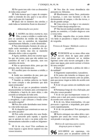 1º ENOQUE, 94, 95, 96 49
32 Por quem tem sido visto as dimensões
de todas estas coisas?
33 Todo homem que é capaz de compre-
ender a extensão do céu; qual é a sua eleva-
ção, e pelo que ele é apoiado?
34 Quais são os números das estrelas; e
onde todas as luminárias ficam no descanso?
Admoestações aos justos
E AGORA me deixe exortar-te, meu
filho, a amar a retidão e a andar nela;
pois os caminhos da retidão são dignos de
aceitação; mas os caminhos da iniquidade
repentinamente falharão, e serão diminuídos.
2 Para determinados homens de uma ge-
ração serão mostrados os caminhos da vio-
lência e da morte; mas eles se manterão
afastados deles e não os seguirão.
3 Agora, também, deixe-me exortar aque-
les que são justos, para que não andem nos
caminhos do mal e da opressão, nem nos
caminhos da morte.
4 Não se aproximem deles, para que não
pereças, mas; mas desejas paz,
5 E escolhei para vós mesmos a retidão, e
boa vida.
6 Andai nos caminhos da paz, para que
vivais, e sejais encontrados dignos.
7 Guardai as minhas palavras no fundo
do vosso coração e não permitais que dele
sejam arrancadas!
8 Pois eu sei que os pecadores tentarão
desencaminhar os homens para corromperem
a Sabedoria e bani-la do meio deles; e não
cessarão as tentações de toda sorte.
9 Ai daqueles que promovem a injustiça e
a arrogância, e que colocam a fraude como
sua pedra angular!
10 Pois eles serão derrubados num instan-
te e não terão mais paz.
11 Ai daqueles que constroem as suas ca-
sas sobre pecados!
12 Pois serão arrancados dos seus funda-
mentos e perecerão pela espada; e aqueles
que se apoiam no ouro e na prata serão ins-
tantaneamente reduzidos a nada no Julgamen-
to.
13 Ai de vós, ricos! Pois confiastes na
vossa riqueza e agora deveis separar-vos dos
vossos tesouros.
14 Nos dias da vossa abundância não
pensastes no Altíssimo.
15 Blasfemastes contra Deus, praticastes
a injustiça, e com isso lucrastes o dia do
derramamento de sangue, o dia das trevas, o
dia do grande castigo.
16 Uma coisa eu vos digo e vos anuncio:
Vosso Criador deseja aniquilar-vos.
17 Não haverá nenhum perdão pela vossa
queda; ao contrário, o Criador alegra-se com
a vossa ruína.
18 Então, naqueles dias, os justos dentre
vós farão os pecadores e ímpios cobrirem-se
de vergonha.
Tristeza de Enoque: Maldição contra os
pecadores
PUDESSEM ser os meus olhos uma
nuvem cheia de água para poder
chorar por vós; pudessem ser as minhas
lágrimas como uma nuvem carregada a des-
pejar suas águas, para assim serenar a tristeza
do meu coração!
2 Quem vos permitiu a prática do ódio e
da maldade?
3 Julgamento surpreenderá, ó pecadores.
4 Os justos não temerão os iníquos; por-
que Deus os trará novamente com seu poder,
para que possa vingar-se deles de acordo com
seu prazer.
5 Ai de vós que caístes em maldições sem
volta!
6 Permaneça longe de vós a Salvação, por
obra dos vossos pecados!
7 Ai de vós que recompensam vossos vi-
zinhos com o mal; pois sereis recompensados
de acordo com vossas obras.
8 Ai de vós, falsas testemunhas, vós que
provocais e agravais a iniquidade; pois pere-
cereis repentinamente.
9 Ai de vós pecadores! Pois perseguistes
os justos.
10 Sereis entregues nas mãos deles e per-
seguidos por causa das vossas injustiças, e
será pesado o seu jugo sobre vós.
Motivos de esperança para o justo;
desgraças para os ímpios.
AGUARDAI em esperança, vós
justos; pois os pecadores cairão de
94
95
96
 