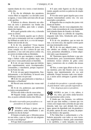50 1º ENOQUE, 97, 98
repente diante de vós e tereis o total domínio
sobre eles.
2 No dia da tribulação dos pecadores,
vossos filhos se erguerão e se elevarão como
as águias, e vosso ninho será mais alto do que
o dos gaviões.
3 Subireis às alturas, descereis aos abis-
mos da terra e penetrareis nas fendas das
rochas como coelhos, para todo o sempre,
diante dos ímpios;
4 Os quais gemerão sobre vós, e chorarão
como as sirenes.
5 Tu não temerás aqueles que te aborre-
cem; pois a restauração será tua; a esplêndida
luz brilhará ao redor de ti, e a voz da tranqui-
lidade será ouvida do céu.
6 Ai de vós, pecadores! Vossa riqueza
permite-vos a vós, aparência de justos, mas
vosso coração vos dá a certeza de que sois
pecadores; e isso será uma prova contra vós,
ao serem reveladas todas as falsidades.
7 Ai de vós que mastigais a medula do
trigo e bebeis vinho em grandes taças, mas
que com o vosso poder pisais os humildes.
8 Ai de vós que tomam água por deleite;
pois repentinamente sereis recompensados,
consumidos, e murchareis, porque esqueces-
tes da Fonte da vida.
9 Ai de vós que agem iniquamente, frau-
dulosamente, e em blasfêmia; lá haverá uma
lembrança contra vós por mal.
10 Ai de vós, que praticastes a injustiça, a
falsidade e a blasfêmia!
11 Haverá uma memória das vossas mal-
dades.
12 Ai de vós, poderosos, que oprimistes
os justos com prepotência!
13 Pois não tarda o dia da vossa ruína.
14 Naquele tempo, quando fordes julga-
dos, os justos cobrarão muitos dias felizes.
Os males reservados para pecadores e os
possuidores de riqueza injusta
TENDE confiança, ó justos, que os
pecadores serão humilhados e ani-
quilados no dia da Justiça!
2 Estejais avisados que o Altíssimo pensa
na sua ruína, e que os Anjos do céu alegram-
se com a sua desgraça!
3 O que farão os pecadores?
4 E para onde fugireis no dia do julga-
mento, quando ouvireis as palavras da oração
dos justos?
5 Vós não sereis iguais àqueles que a esse
respeito testemunham contra vós; vós sois
associados a pecadores.
6 Naqueles dias as orações dos justos virá
diante do Senhor.
7 Quando o dia do vosso julgamento che-
gará; e toda circunstância de vossa iniquidade
será relatada diante do Grande e do Santo.
8 Vossas faces se cobrirão de vergonha;
enquanto todo feito, fortalecido pelo crime,
será rejeitado.
9 Ai de vós, pecadores, que no meio do
mar, e na terra seca, são aqueles contra quem
um mau testemunho existe.
10 Ai de vós que adquirir prata e ouro,
não obtidos em retidão, e dizem: “Somos
ricos, possuímos abundância, e temos adqui-
rido tudo o que desejamos”.
11 “Queremos agora desfrutar o que am-
bicionávamos, pois economizamos dinheiro,
enchemos nossos celeiros de grãos como
água e numerosos são os criados das nossas
casas.”
12 Sim, e como água diluir-se-ão as vos-
sas mentiras; pois não ficareis com a vossa
riqueza, mas repentinamente ela vos será
subtraída. Porque lucrastes tudo com injusti-
ça, e assim sereis entregues à grande conde-
nação.
A vaidade dos pecadores: o pecado origina-
do pelo homem: todo o pecado registrado no
Céu: desgraças para os pecadores.
AGORA eu juro, ó vós, sábios, ó
vós, tolos, que muito ainda havereis
de experimentar sobre a terra.
2 Ainda que vós, homens, vos enfeiteis
mais do que uma mulher, e mesmo que vos
vistais com roupas mais coloridas do que uma
donzela, tudo isso será deitado fora como
água, apesar da dignidade real, da grandeza e
do poder, apesar do ouro, da prata, da púrpu-
ra, das honras e das iguarias.
3 Por faltar-lhes o conhecimento e a Sa-
bedoria perecerão com todos os seus tesou-
ros, magnificência e honras, pelo assassinato
e no opróbrio, e serão lançados na maior
97
98
 