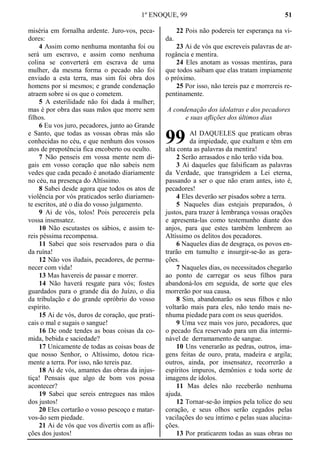 1º ENOQUE, 99 51
miséria em fornalha ardente. Juro-vos, peca-
dores:
4 Assim como nenhuma montanha foi ou
será um escravo, e assim como nenhuma
colina se converterá em escrava de uma
mulher, da mesma forma o pecado não foi
enviado a esta terra, mas sim foi obra dos
homens por si mesmos; e grande condenação
atraem sobre si os que o cometem.
5 A esterilidade não foi dada à mulher;
mas é por obra das suas mãos que morre sem
filhos.
6 Eu vos juro, pecadores, junto ao Grande
e Santo, que todas as vossas obras más são
conhecidas no céu, e que nenhum dos vossos
atos de prepotência fica encoberto ou oculto.
7 Não penseis em vossa mente nem di-
gais em vosso coração que não sabeis nem
vedes que cada pecado é anotado diariamente
no céu, na presença do Altíssimo.
8 Sabei desde agora que todos os atos de
violência por vós praticados serão diariamen-
te escritos, até o dia do vosso julgamento.
9 Ai de vós, tolos! Pois perecereis pela
vossa insensatez.
10 Não escutastes os sábios, e assim te-
reis péssima recompensa.
11 Sabei que sois reservados para o dia
da ruína!
12 Não vos iludais, pecadores, de perma-
necer com vida!
13 Mas havereis de passar e morrer.
14 Não haverá resgate para vós; fostes
guardados para o grande dia do Juízo, o dia
da tribulação e do grande opróbrio do vosso
espírito.
15 Ai de vós, duros de coração, que prati-
cais o mal e sugais o sangue!
16 De onde tendes as boas coisas da co-
mida, bebida e saciedade?
17 Unicamente de todas as coisas boas de
que nosso Senhor, o Altíssimo, dotou rica-
mente a terra. Por isso, não tereis paz.
18 Ai de vós, amantes das obras da injus-
tiça! Pensais que algo de bom vos possa
acontecer?
19 Sabei que sereis entregues nas mãos
dos justos!
20 Eles cortarão o vosso pescoço e matar-
vos-ão sem piedade.
21 Ai de vós que vos divertis com as afli-
ções dos justos!
22 Pois não podereis ter esperança na vi-
da.
23 Ai de vós que escreveis palavras de ar-
rogância e mentira.
24 Eles anotam as vossas mentiras, para
que todos saibam que elas tratam impiamente
o próximo.
25 Por isso, não tereis paz e morrereis re-
pentinamente.
A condenação dos idolatras e dos pecadores
e suas aflições dos últimos dias
AI DAQUELES que praticam obras
da impiedade, que exaltam e têm em
alta conta as palavras da mentira!
2 Serão arrasados e não terão vida boa.
3 Ai daqueles que falsificam as palavras
da Verdade, que transgridem a Lei eterna,
passando a ser o que não eram antes, isto é,
pecadores!
4 Eles deverão ser pisados sobre a terra.
5 Naqueles dias estejais preparados, ó
justos, para trazer à lembrança vossas orações
e apresenta-las como testemunho diante dos
anjos, para que estes também lembrem ao
Altíssimo os delitos dos pecadores.
6 Naqueles dias de desgraça, os povos en-
trarão em tumulto e insurgir-se-ão as gera-
ções.
7 Naqueles dias, os necessitados chegarão
ao ponto de carregar os seus filhos para
abandoná-los em seguida, de sorte que eles
morrerão por sua causa.
8 Sim, abandonarão os seus filhos e não
voltarão mais para eles, não tendo mais ne-
nhuma piedade para com os seus queridos.
9 Uma vez mais vos juro, pecadores, que
o pecado fica reservado para um dia intermi-
nável de derramamento de sangue.
10 Uns venerarão as pedras, outros, ima-
gens feitas de ouro, prata, madeira e argila;
outros, ainda, por insensatez, recorrerão a
espíritos impuros, demônios e toda sorte de
imagens de ídolos.
11 Mas deles não receberão nenhuma
ajuda.
12 Tornar-se-ão ímpios pela tolice do seu
coração, e seus olhos serão cegados pelas
vacilações do seu íntimo e pelas suas alucina-
ções.
13 Por praticarem todas as suas obras no
99
 