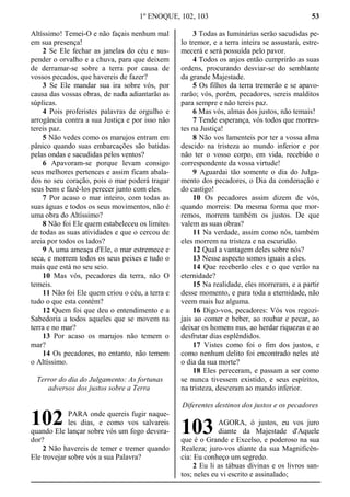 1º ENOQUE, 102, 103 53
Altíssimo! Temei-O e não façais nenhum mal
em sua presença!
2 Se Ele fechar as janelas do céu e sus-
pender o orvalho e a chuva, para que deixem
de derramar-se sobre a terra por causa de
vossos pecados, que havereis de fazer?
3 Se Ele mandar sua ira sobre vós, por
causa das vossas obras, de nada adiantarão as
súplicas.
4 Pois proferistes palavras de orgulho e
arrogância contra a sua Justiça e por isso não
tereis paz.
5 Não vedes como os marujos entram em
pânico quando suas embarcações são batidas
pelas ondas e sacudidas pelos ventos?
6 Apavoram-se porque levam consigo
seus melhores pertences e assim ficam abala-
dos no seu coração, pois o mar poderá tragar
seus bens e fazê-los perecer junto com eles.
7 Por acaso o mar inteiro, com todas as
suas águas e todos os seus movimentos, não é
uma obra do Altíssimo?
8 Não foi Ele quem estabeleceu os limites
de todas as suas atividades e que o cercou de
areia por todos os lados?
9 A uma ameaça d'Ele, o mar estremece e
seca, e morrem todos os seus peixes e tudo o
mais que está no seu seio.
10 Mas vós, pecadores da terra, não O
temeis.
11 Não foi Ele quem criou o céu, a terra e
tudo o que esta contém?
12 Quem foi que deu o entendimento e a
Sabedoria a todos aqueles que se movem na
terra e no mar?
13 Por acaso os marujos não temem o
mar?
14 Os pecadores, no entanto, não temem
o Altíssimo.
Terror do dia do Julgamento: As fortunas
adversos dos justos sobre a Terra
PARA onde quereis fugir naque-
les dias, e como vos salvareis
quando Ele lançar sobre vós um fogo devora-
dor?
2 Não havereis de temer e tremer quando
Ele trovejar sobre vós a sua Palavra?
3 Todas as luminárias serão sacudidas pe-
lo tremor, e a terra inteira se assustará, estre-
mecerá e será possuída pelo pavor.
4 Todos os anjos então cumprirão as suas
ordens, procurando desviar-se do semblante
da grande Majestade.
5 Os filhos da terra tremerão e se apavo-
rarão; vós, porém, pecadores, sereis malditos
para sempre e não tereis paz.
6 Mas vós, almas dos justos, não temais!
7 Tende esperança, vós todos que morres-
tes na Justiça!
8 Não vos lamenteis por ter a vossa alma
descido na tristeza ao mundo inferior e por
não ter o vosso corpo, em vida, recebido o
correspondente da vossa virtude!
9 Aguardai tão somente o dia do Julga-
mento dos pecadores, o Dia da condenação e
do castigo!
10 Os pecadores assim dizem de vós,
quando morreis: Da mesma forma que mor-
remos, morrem também os justos. De que
valem as suas obras?
11 Na verdade, assim como nós, também
eles morrem na tristeza e na escuridão.
12 Qual a vantagem deles sobre nós?
13 Nesse aspecto somos iguais a eles.
14 Que receberão eles e o que verão na
eternidade?
15 Na realidade, eles morreram, e a partir
desse momento, e para toda a eternidade, não
veem mais luz alguma.
16 Digo-vos, pecadores: Vós vos regozi-
jais ao comer e beber, ao roubar e pecar, ao
deixar os homens nus, ao herdar riquezas e ao
desfrutar dias esplêndidos.
17 Vistes como foi o fim dos justos, e
como nenhum delito foi encontrado neles até
o dia da sua morte?
18 Eles pereceram, e passam a ser como
se nunca tivessem existido, e seus espíritos,
na tristeza, desceram ao mundo inferior.
Diferentes destinos dos justos e os pecadores
AGORA, ó justos, eu vos juro
diante da Majestade d'Aquele
que é o Grande e Excelso, e poderoso na sua
Realeza; juro-vos diante da sua Magnificên-
cia: Eu conheço um segredo.
2 Eu li as tábuas divinas e os livros san-
tos; neles eu vi escrito e assinalado;
102 103
 