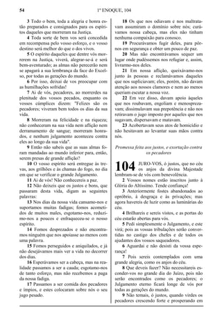 54 1º ENOQUE, 104
3 Todo o bem, toda a alegria e honra es-
tão preparados e consignados para os espíri-
tos daqueles que morreram na Justiça.
4 Toda sorte de bem vos será concedida
em recompensa pelo vosso esforço, e o vosso
destino será melhor do que o dos vivos.
5 O espírito daqueles que dentre vós mor-
rerem na Justiça, viverá, alegrar-se-á e será
bem-aventurado; as almas não perecerão nem
se apagará a sua lembrança da face do Excel-
so, por todas as gerações do mundo.
6 Por isso, deixai de vos preocupar com
as humilhações sofridas!
7 Ai de vós, pecadores, ao morrerdes na
plenitude dos vossos pecados, enquanto os
vossos cúmplices dizem: "Felizes são os
pecadores; viveram bem todos os dias da sua
vida.
8 Morreram na felicidade e na riqueza;
não conheceram na sua vida nem aflição nem
derramamento de sangue; morreram honra-
dos, e nenhum julgamento aconteceu contra
eles ao longo da sua vida".
9 Então não sabeis que as suas almas fo-
ram mandadas ao mundo inferior para, então,
serem presas de grande aflição?
10 O vosso espírito será entregue às tre-
vas, aos grilhões e às chamas do fogo, no dia
em que se verificar o grande Julgamento.
11 Ai de vós! Não conhecereis a paz.
12 Não deixeis que os justos e bons, que
passaram desta vida, digam as seguintes
palavras:
13 Nos dias da nossa vida cansamo-nos e
suportamos muitas fadigas; fomos acometi-
dos de muitos males, esgotamo-nos, reduzi-
mo-nos a poucos e enfraqueceu-se o nosso
espírito.
14 Fomos desprezados e não encontra-
mos ninguém que nos apoiasse ao menos com
uma palavra.
15 Fomos perseguidos e aniquilados, e já
não desejávamos mais ver a vida no decorrer
dos dias.
16 Esperávamos ser a cabeça, mas na rea-
lidade passamos a ser a cauda; esgotamo-nos
de tanto esforço, mas não recebemos a paga
da nossa fadiga.
17 Passamos a ser comida dos pecadores
e ímpios, e estes colocaram sobre nós o seu
jugo pesado.
18 Os que nos odiavam e nos maltrata-
vam assumiram o domínio sobre nós; curá-
vamos nossa cabeça, mas eles não tinham
nenhuma compaixão para conosco.
19 Procurávamos fugir deles, para pôr-
nos em segurança e obter um pouco de paz.
20 Mas não encontrávamos sequer um
lugar onde pudéssemos nos refugiar e, assim,
livrarmo-nos deles.
21 Em nossa aflição, queixávamo-nos
junto às pessoas e reclamávamos daqueles
que nos supliciavam; eles, porém, não davam
atenção aos nossos clamores e nem ao menos
queriam escutar a nossa voz.
22 Em vez disso, davam apoio àqueles
que nos roubavam, engoliam e menospreza-
vam; dissimulavam sua prepotência e não nos
retiravam o jugo imposto por aqueles que nos
sugavam, dispersavam e matavam.
23 Acobertavam seus atos de homicídio e
não hesitavam ao levantar suas mãos contra
nós.
Promessa feita aos justos, e exortação contra
os pecadores
JURO-VOS, ó justos, que no céu
os anjos da divina Majestade
lembram-se de vós com benevolência.
2 Vossos nomes estão inscritos junto à
Glória do Altíssimo. Tende confiança!
3 Anteriormente fostes abandonados ao
opróbrio, à desgraça e às privações; mas
agora havereis de luzir como as luminárias do
céu.
4 Brilhareis e sereis vistos, e as portas do
céu estarão abertas para vós.
5 Pedi simplesmente o Julgamento, e este
virá; pois as vossas tribulações serão conver-
tidas no castigo dos chefes e de todos os
ajudantes dos vossos saqueadores.
6 Aguardai e não desisti da vossa espe-
rança!
7 Pois sereis contemplados com uma
grande alegria, como os anjos do céu.
8 Que deveis fazer? Não necessitareis es-
conder-vos no grande dia do Juízo, pois não
serão encontrados como os pecadores; o
Julgamento eterno ficará longe de vós por
todas as gerações do mundo.
9 Não temais, ó justos, quando virdes os
pecadores crescendo forte e prosperando em
104
 