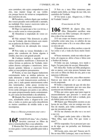 1º ENOQUE, 105, 106 55
seus caminhos; não sejais companheiros com
eles, mas manter longe de sua violên-
cia; porque haveis de tornar-se companheiros
dos exércitos do céu.
10 Pecadores, embora digais que nenhum
dos vossos pecados será conhecido e anotado,
na realidade Eles (anjos) escrevem todos os
vossos delitos, diariamente.
11 Digo-vos agora que a luz e as trevas, o
dia e a noite veem os vossos pecados.
12 Abandonai a impiedade do vosso co-
ração!
13 Não mintais! Não distorceis as pala-
vras da Verdade, não desvirtueis com menti-
ras as palavras do Santo e Altíssimo!
14 Afastai-vos da adoração dos vossos
ídolos!
15 Pois todas as vossas falsidades e en-
ganos não conduzem de forma alguma à
retidão, mas sim a um grande pecado.
16 Conheço também o segredo de que
muitos pecadores modificam e distorcem de
várias formas as palavras da Verdade, inter-
calam dizeres corruptos e mentirosos, intro-
duzem grandes falácias e escrevem livros
sobre os seus próprios pensamentos.
17 Porém, se nas suas línguas traduzirem
corretamente todas as minhas palavras, se
nada alterarem e nada omitirem nos meus
dizeres, e se tudo transcreverem conforme é
justo, isto é, tudo quanto anteriormente sobre
eles testemunhei, então posso revelar-vos
outra coisa que é do meu conhecimento: os
livros serão entregues aos justos e aos sábios,
aos quais proporcionarão muito contentamen-
to, por causa da honestidade e da sabedoria.
18 Quando lhes forem transmitidos os li-
vros, acreditarão neles e alegrar-se-ão com
eles; e todos os justos que neles descobrirem
os muitos caminhos da retidão terão a sua
recompensa.
Deus e o Messias prometem estar com o
homem
NAQUELES dias," diz o Senhor,
devereis convocar os filhos da
terra e testemunhar-lhes a sua sabedoria.
2 Mostrai-lhe! Pois sereis para eles como
os seus guias e como um galardão para toda a
terra.
3 Pois eu e meu filho estaremos para
sempre junto deles, ao longo da sua vida, nos
caminhos da Verdade.
4 Vós tereis a paz. Alegrai-vos, ó filhos
da Verdade! Amém!
O nascimento de Noé
DEPOIS de alguns dias, meu
filho Matusalém escolheu uma
mulher para seu filho Lameque; ela engravi-
dou e deu à luz um menino.
2 O seu corpo era branco como a neve e
vermelho como uma rosa, os cabelos da sua
cabeça eram como a lã e os seus olhos como
os raios do sol.
3 Quando abriu os olhos encheu a casa de
luz como o sol, e toda ela ficou muito ilumi-
nada.
4 Nesse momento, ainda nas mãos da par-
teira, ele ergueu-se, abriu a boca e falou com
o Senhor da Justiça.
5 Então seu pai, Lameque, teve medo e
fugiu. Foi para junto do seu pai, Matusalém.
6 E falou-lhe: Tenho um filho prodigioso;
não se parece com uma pessoa humana mas
sim com os filhos do Deus do céu, pois a sua
natureza é diferente.
7 Ele não é como nós; seus olhos asseme-
lham-se aos raios do sol e seu semblante
revela majestade.
8 Tenho a impressão de que ele não des-
cende de mim e pressinto que nos seus dias
acontecerá um fenômeno sobre a terra.
9 Meu pai estou agora aqui para rogar-te
encarecidamente que procures o nosso pai
Enoque, para saber dele toda a verdade, pois
ele habita junto com os anjos.
10 Depois que Matusalém escutou as pa-
lavras do seu filho, veio ter comigo nos con-
fins do mundo, pois tinha conhecimento de
que me encontrava aqui.
11 Ele me chamou em alta voz e eu ouvi
a sua voz.
12 Cheguei então junto dele e falei-lhe:
“Meu filho, aqui estou. Por que vieste a
mim?”.
13 Ele respondeu: Eu te procurei por cau-
sa de algo que me perturba; um fenômeno
inquietador.
14 Escuta, pois, meu pai! Nasceu um fi-
lho ao meu filho Lameque, mas a sua forma e
105
106
 