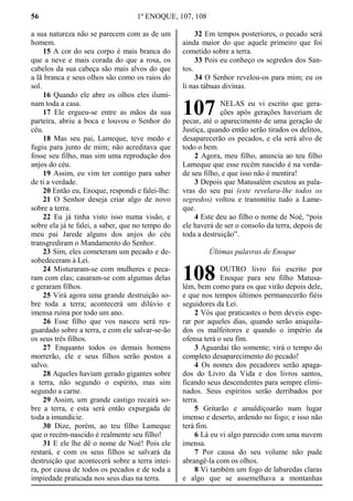 56 1º ENOQUE, 107, 108
a sua natureza não se parecem com as de um
homem.
15 A cor do seu corpo é mais branca do
que a neve e mais corada do que a rosa, os
cabelos da sua cabeça são mais alvos do que
a lã branca e seus olhos são como os raios do
sol.
16 Quando ele abre os olhos eles ilumi-
nam toda a casa.
17 Ele ergueu-se entre as mãos da sua
parteira, abriu a boca e louvou o Senhor do
céu.
18 Mas seu pai, Lameque, teve medo e
fugiu para junto de mim; não acreditava que
fosse seu filho, mas sim uma reprodução dos
anjos do céu.
19 Assim, eu vim ter contigo para saber
de ti a verdade.
20 Então eu, Enoque, respondi e falei-lhe:
21 O Senhor deseja criar algo de novo
sobre a terra.
22 Eu já tinha visto isso numa visão, e
sobre ela já te falei, a saber, que no tempo do
meu pai Jarede alguns dos anjos do céu
transgrediram o Mandamento do Senhor.
23 Sim, eles cometeram um pecado e de-
sobedeceram à Lei.
24 Misturaram-se com mulheres e peca-
ram com elas; casaram-se com algumas delas
e geraram filhos.
25 Virá agora uma grande destruição so-
bre toda a terra; acontecerá um dilúvio e
imensa ruína por todo um ano.
26 Esse filho que vos nasceu será res-
guardado sobre a terra, e com ele salvar-se-ão
os seus três filhos.
27 Enquanto todos os demais homens
morrerão, ele e seus filhos serão postos a
salvo.
28 Aqueles haviam gerado gigantes sobre
a terra, não segundo o espírito, mas sim
segundo a carne.
29 Assim, um grande castigo recairá so-
bre a terra, e esta será então expurgada de
toda a imundície.
30 Dize, porém, ao teu filho Lameque
que o recém-nascido é realmente seu filho!
31 E ele lhe dê o nome de Noé! Pois ele
restará, e com os seus filhos se salvará da
destruição que acontecerá sobre a terra intei-
ra, por causa de todos os pecados e de toda a
impiedade praticada nos seus dias na terra.
32 Em tempos posteriores, o pecado será
ainda maior do que aquele primeiro que foi
cometido sobre a terra.
33 Pois eu conheço os segredos dos San-
tos.
34 O Senhor revelou-os para mim; eu os
li nas tábuas divinas.
NELAS eu vi escrito que gera-
ções após gerações haveriam de
pecar, até o aparecimento de uma geração de
Justiça, quando então serão tirados os delitos,
desaparecerão os pecados, e ela será alvo de
todo o bem.
2 Agora, meu filho, anuncia ao teu filho
Lameque que esse recém nascido é na verda-
de seu filho, e que isso não é mentira!
3 Depois que Matusalém escutou as pala-
vras do seu pai (este revelara-lhe todos os
segredos) voltou e transmitiu tudo a Lame-
que.
4 Este deu ao filho o nome de Noé, “pois
ele haverá de ser o consolo da terra, depois de
toda a destruição”.
Últimas palavras de Enoque
OUTRO livro foi escrito por
Enoque para seu filho Matusa-
lém, bem como para os que virão depois dele,
e que nos tempos últimos permanecerão fiéis
seguidores da Lei.
2 Vós que praticastes o bem deveis espe-
rar por aqueles dias, quando serão aniquila-
dos os malfeitores e quando o império da
ofensa terá o seu fim.
3 Aguardai tão somente; virá o tempo do
completo desaparecimento do pecado!
4 Os nomes dos pecadores serão apaga-
dos do Livro da Vida e dos livros santos,
ficando seus descendentes para sempre elimi-
nados. Seus espíritos serão derribados por
terra.
5 Gritarão e amaldiçoarão num lugar
imenso e deserto, ardendo no fogo; e isso não
terá fim.
6 Lá eu vi algo parecido com uma nuvem
imensa.
7 Por causa do seu volume não pude
abrangê-la com os olhos.
8 Vi também um fogo de labaredas claras
e algo que se assemelhava a montanhas
107
108
 