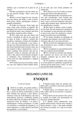 2º ENOQUE, 1 57
ardentes, que se moviam de cá para lá, em
círculo.
9 Então eu perguntei a um dos santos an-
jos que estavam comigo: "Que é essa coisa
que arde?
10 Não é um dos fogos do céu, mas ape-
nas uma chama que brilha, e nela se desco-
brem gritos, choros, lamentações, torturas e
grandes sofrimentos".
11 Então ele disse-me: Neste lugar que
estás vendo serão trazidos os espíritos dos
pecadores, bem como os dos blasfemos e dos
que falsificam tudo o que o Senhor, pela boca
dos profetas, anunciou sobre o futuro.
12 Pois cada coisa que eles fazem está
escrita e assinalada no alto do céu, para que
os anjos as leiam, e saibam o destino dos
pecadores; conheçam o destino dos humildes,
isto é, dos que mortificaram o seu corpo e
que por isso foram gratificados por Deus, dos
que foram injuriados pelos homens maus, dos
que amaram a Deus e desprezaram o ouro, a
prata e qualquer bem terrestre, mas que en-
tregaram o corpo ao massacre; dos que, du-
rante a vida, nunca tiveram desejos de iguari-
as mundanas, mas consideraram todas as
coisas como um sopro passageiro, e segundo
isso viveram.
13 O Senhor provou-os de muitas manei-
ras, mas seus espíritos foram achados puros,
de tal sorte que seus nomes puderam ser
enaltecidos.
14 Eu descrevi nos livros todas as recom-
pensas que foram reservadas para eles.
15 Ele determinou-lhes um prêmio por te-
rem sido considerados como homens que
amavam mais o céu do que a sua vida sobre a
terra, e que o louvavam enquanto eram piso-
teados pelos homens maus, suportavam ofen-
sas, humilhações e insultos.
16 Mas agora eu chamo a mim os espíri-
tos dos bons, dos que pertencem à geração da
luz; transfiguro os que nasceram nas sombras,
os que na sua carne não receberam a recom-
pensa de acordo com a sua fidelidade.
17 Eu desejo introduzir na plenitude da
luz aqueles que amaram o meu santo Nome, e
colocarei cada um no seu trono de honra.
18 Eles haverão de resplandecer por tem-
pos intermináveis, pois a retidão é conforme
a Justiça divina.
19 Ele recompensa os que permaneceram
fiéis nos caminhos da honestidade.
20 Eles haverão de constatar que aqueles
que nasceram nas trevas, nas trevas serão
lançados, enquanto que os justos hão de
resplandecer.
21 Os pecadores levantarão altos gritos
ao verem aqueles no esplendor, enquanto eles
mesmos devem partir para os dias e os tem-
pos que lhes foram reservados.
SEGUNDO LIVRO DE
ENOQUE
A visão de Enoque
HAVIA um sábio, um grande artífice, e
o Senhor dedicou-lhe seu amor e o rece-
beu, a ponto de fazê-lo testemunhar as mais
altas moradas dos maiores e mais sábios e
imutáveis reinos do Todo-Poderoso, das mais
maravilhosas, gloriosas e brilhantes estações
de muitos olhos dos servidores do Senhor, e o
inacessível trono do Senhor; e os graus e
manifestações e hostes incorpóreas e o inefá-
vel ministério e a multidão de elementos, e as
várias aparições e o canto indizível das hostes
dos querubins, e a luz infinita.
2 Naquele tempo, disse ele, quando com-
pletei cento e sessenta e cinco anos, gerei meu
filho Matusalém.
3 Depois disso, vivi duzentos anos e, ao
todo, minha vida foi de trezentos e sessenta e
cinco anos.
4 No primeiro dia do primeiro mês, estava
eu sozinho em minha casa descansando no
meu leito, quando adormeci.
5 E quando estava adormecido, uma
grande tristeza tomou conta de meu coração e
chorei durante o sono, e não podia entender
que tristeza era aquela, ou o que iria aconte-
cer-me.
1
 
