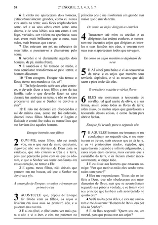 58 2º ENOQUE, 2, 3, 4, 5, 6, 7
6 E então me apareceram dois homens,
extraordinariamente grandes, como eu nunca
vira antes na terra; suas faces resplandeciam
como sol e os seus olhos eram como uma
chama, e de seus lábios saía um canto e um
fogo, variados, cor violeta na aparência; suas
asas eram mais brilhantes que o ouro, suas
mãos, mais brancas que a neve.
7 Eles estavam em pé, na cabeceira de
meu leito, e puseram-se a chamar-me pelo
nome.
8 Acordei e vi claramente aqueles dois
homens, de pé, minha frente.
9 E saudei-os e fui tomado de medo, e
meu semblante transformou-se pelo terror, e
homens disseram:
10 “Tem coragem, Enoque não temas; o
Deus eterno nos mandou a ti e, vê”!
11 “Tu hoje deverás subir aos céus conos-
co, e deverás dizer a teus filhos e aos da tua
família tudo o que deverão fazer na casa
durante tua ausência na terra, e não os deixes
procurar-te até que o Senhor te devolva a
eles”.
12 E não me demorei em obedecê-los e
saí de minha casa, como me foi ordenado,
chamei meus filhos Matusalém e Regim e
Gaidade e contei-lhe todas as maravilhas que
me haviam dito aqueles homens.
Enoque instruiu seus filhos
OUVI-ME, meus filhos, não sei aonde
vou, ou o que será de mim; entretanto,
digo-vos: não vos desvieis de Deus para os
vaidosos, que não criaram o Céu e a terra,
pois que perecerão junto com os que os ado-
ram, e que o Senhor vos torne confiantes em
vosso coração, no temor a Ele.
2 E agora, meus filhos, não deixeis que
pensem em me buscar, até que o Senhor me
devolva a vós.
A assunção de Enoque: os anjos o levaram ao
primeiro céu
ACONTECEU que, depois de Enoque
ter falado com os filhos, os anjos o
levaram em suas asas ao primeiro céu, e o
puseram nas nuvens.
2 E aí eu olhei, e olhei outra vez mais pa-
ra o alto e vi o éter, e eles me puseram no
primeiro céu e me mostraram um grande mar
maior que o mar da terra.
De como os anjos dirigem as estrelas
Trouxeram até mim os anciãos e os
dirigentes das ordens estelares, e mostra-
ram-me duzentos anjos que dirigiam as estre-
las e suas funções nos céus, e voaram com
suas asas e apareceram todos que navegam.
De como os anjos mantêm os depósitos de
neve
E AÍ olhei para baixo e vi as tesourarias
da neve, e os anjos que mantêm seus
terríveis depósitos, e vi as nuvens que dali
saem e para onde vão elas.
O orvalho e o azeite e várias flores
ELES me mostraram a tesouraria do
orvalho, tal qual azeite de oliva, e a sua
forma, assim como todas as flores da terra;
além disso, os muitos anjos que guardavam a
tesouraria dessas coisas, e como fazem para
abrir e fechar.
Enoque foi levado para o segundo céu
E AQUELES homens me tomaram e me
conduziram ao segundo céu, e me mos-
traram as trevas, mais escuras que as da terra,
e eu vi prisioneiros atados, vigiados, que
aguardavam o grande e infinito julgamento, e
esses anjos eram escuros, mais escuros que a
escuridão da terra, e os faziam chorar inces-
santemente, o tempo todo.
2 E eu disse aos homens que estavam co-
migo: "Por que motivo estão eles sendo tortu-
rados sem parar?"
3 Eles me responderam: "Estes são os in-
fiéis a Deus, que não obedeceram aos man-
damentos de Deus, mas que se aconselharam
segundo sua própria vontade, e se foram com
seu príncipe que também está acorrentado no
quinto céu".
4 Senti muita pena deles, e eles me sauda-
ram e me disseram: "Homem de Deus, ora por
nós ao Senhor".
5 E eu lhes respondi: "Quem sou eu, um
mortal, para que possa orar aos anjos?
2
3
4
5
6
7
 