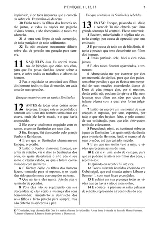 1º ENOQUE, 11, 12, 13 5
impiedade, e de toda impureza que é cometi-
da sobre ela. Extermina-os da terra.
30 Então todos os filhos dos homens se-
rão justos, e todas as nações me pagarão
divinas honras, e Me abençoarão; e todos Me
adorarão.
31 A terra será limpa de toda corrupção,
de toda punição e de todo sofrimento;
32 Eu não enviarei novamente dilúvio
sobre ela, de geração em geração para sem-
pre.
NAQUELES dias Eu abrirei tesou-
ros de bênçãos que estão nos céus,
para que Eu possa fazê-las descer sobre a
terra, e sobre todos os trabalhos e labores do
homem.
2 Paz e equidade se associará aos filhos
dos homens todos os dias do mundo, em cada
uma de suas gerações.
Enoque encontra com as santas Sentinelas
ANTES de todas estas coisas acon-
tecerem, Enoque esteve escondido; e
nenhum dos filhos dos homens sabia onde ele
estava, onde ele havia estado, e o que havia
acontecido.
2 Ele esteve totalmente engajado com os
santos, e com as Sentinelas em seus dias.
3 Eu, Enoque, fui abençoado pelo grande
Senhor e Rei da paz.
4 E eis que as Sentinelas chamaram-me
Enoque, o escriba.
5 Então o Senhor disse-me: Enoque, es-
criba da retidão, vai e dize às Sentinelas dos
céus, os quais desertaram o alto céu e seu
santo e eterno estado, os quais foram conta-
minados com mulheres.
6 E fizeram como os filhos dos homens
fazem, tomando para si esposas, e os quais
têm sido grandemente corrompidos na terra;
7 Que na terra eles nunca obterão paz e
remissão de pecados.
8 Pois eles não se regozijarão em sua
descendência; eles verão a matança dos seus
bem-amados; lamentarão a destruição dos
seus filhos e farão petição para sempre; mas
não obterão misericórdia e paz.
Enoque sentencia as Sentinelas rebeldes
ENTÃO Enoque, passando ali, disse
a Azaziel: Tu não obterás paz. Uma
grande sentença há contra ti. Ele te amarrará;
2 Socorro, misericórdia e súplica não es-
tarão contigo por causa da opressão que tens
ensinado;
3 E por causa de todo ato de blasfêmia, ti-
rania e pecado que tens descoberto aos filhos
dos homens.
4 Então partindo dele, falei a eles todos
juntos;
5 E eles todos ficaram apavorados, e tre-
meram;
6 Abençoando-me por escrever por eles
um memorial de súplica, para que eles pudes-
sem obter perdão; e que eu fizesse um memo-
rial de suas orações ascendendo diante do
Deus do céu; porque eles, por si mesmos,
desde então não podiam dirigir-se a Ele, nem
levantar seus olhos aos céus por causa da
infame ofensa com a qual eles foram julga-
dos.
7 Então eu escrevi um memorial de suas
orações e súplicas, por seus espíritos, por
tudo o que eles haviam feito, e pelo assunto
de sua solicitação, para que eles obtivessem
remissão e descanso.
8 Procedendo nisso, eu continuei sobre as
águas de Danbadan 1
, as quais estão da direita
para o oeste de Hérmon, lendo o memorial de
suas orações, até que caí adormecido.
9 E eis que um sonho veio a mim, e vi-
sões apareceram acima de mim.
10 E caí e vi uma visão de castigos, para
que eu pudesse relatá-la aos filhos dos céus, e
reprová-los.
11 Quando eu acordei fui até eles.
12 Todos estavam reunidos chorando em
Oubelseiael, que está situada entre o Libano e
Seneser 2
, com suas faces escondidas.
13 E relatei em sua presença todas as vi-
sões que eu havia visto, e meu sonho;
14 E comecei a pronunciar estas palavras
de retidão, reprovando as Sentinelas do céu.
13 1
Danbadan, hoje chamado Rio Dan é o maior afluente do rio Jordão. A sua fonte é situada na base do Monte Hérmon.
2
Libano e Seneser. Líbano e Senir (próximo a Damasco).
11
12
13
 