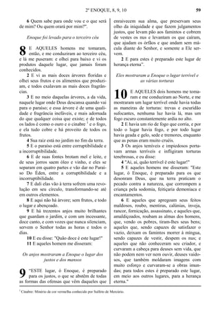 2º ENOQUE, 8, 9, 10 59
6 Quem sabe para onde vou e o que será
de mim? Ou quem orará por mim?".
Enoque foi levado para o terceiro céu
E AQUELES homens me tomaram,
então, e me conduziram ao terceiro céu,
e lá me puseram: e olhei para baixo e vi os
produtos daquele lugar, que jamais foram
conhecidos.
2 E vi as mais doces árvores floridas e
olhei seus frutos e os alimentos que produzi-
am, e todos exalavam as mais doces fragrân-
cias.
3 E no meio daquelas árvores, a da vida,
naquele lugar onde Deus descansa quando vai
para o paraíso; e essa árvore é de uma quali-
dade e fragrância inefáveis, e mais adornada
do que qualquer coisa que existe; e de todos
os lados é como o ouro e o cinabre 1
e o fogo,
e ela tudo cobre e há proveito de todos os
frutos.
4 Sua raiz está no jardim no fim da terra.
5 E o paraíso está entre corruptibilidade e
a incorruptibilidade.
6 E de suas fontes brotam mel e leite, e
de seus jorros saem óleo e vinho, e eles se
separam em quatro partes e vão dar no Paraí-
so Do Éden, entre a corruptibilidade e a
incorruptibilidade.
7 E dali elas vão à terra sofrem uma revo-
lução em seu círculo, transformando-se até
em outros elementos.
8 E aqui não há árvore; sem frutos, e todo
o lugar e abençoado.
9 E há trezentos anjos muito brilhantes
que guardam o jardim, e com um incessante,
doce canto, e com vozes que nunca silenciam,
servem o Senhor todas as horas e todos o
dias.
10 E eu disse: "Quão doce é este lugar!"
11 E aqueles homem me disseram:
Os anjos mostraram a Enoque o lugar dos
justos e dos mansos
“ESTE lugar, ó Enoque, é preparado
para os justos, o que se abstêm de todas
as formas das ofensas que vêm daqueles que
enraivecem sua alma, que preservam seus
olho da iniquidade e que fazem julgamentos
justos, que levam pão aos famintos e cobrem
de vestes os nus e levantam os que caíram,
que ajudam os órfãos e que andam sem má-
cula diante do Senhor, e somente a Ele ser-
vem.
2 E para estes é preparado este lugar de
herança eterna”.
Eles mostraram a Enoque o lugar terrível e
as várias torturas
E AQUELES dois homens me toma-
ram e me conduziram ao Norte, e me
mostraram um lugar terrível onde havia todas
as maneiras de torturas: trevas e escuridão
sufocantes, nenhuma luz havia lá, mas um
fogo escuro constantemente ardia no alto.
2 E havia um rio de fogo que corria, e por
todo o lugar havia fogo, e por todo lugar
havia geada e gelo, sede e tremores, enquanto
que as penas eram muito cruéis.
3 Os anjos temíveis e impiedosos porta-
vam armas terríveis e infligiram torturas
tenebrosas, e eu disse:
4 "Ai, ai, quão terrível é este lugar!"
5 E aqueles homens me disseram: "Este
lugar, ó Enoque, é preparado para os que
desonram Deus, que na terra praticam o
pecado contra a natureza, que corrompem a
criança pela sodomia, feitiçaria demoníaca e
encantamentos.
6 E aqueles que apregoam seus feitos
maldosos, roubo, mentiras, calúnias, inveja,
rancor, fornicação, assassinato, e aqueles que,
amaldiçoados, roubam as almas dos homens,
que, vendo os pobres, tiram-lhes seus bens;
aqueles que, sendo capazes de satisfazer o
vazio, deixam os famintos morrer à míngua,
sendo capazes de vestir, despem os nus; e
aqueles que não conheceram seu criador, e
curvaram a cabeça para deuses sem vida, que
não podem nem ver nem ouvir, deuses vaido-
sos, que também moldaram imagens com
muito esforço e curvaram-se a obras imun-
das; para todos estes é preparado este lugar,
em meio aos outros lugares, para a herança
eterna."
1
Cinabre: Minério de cor vermelha conhecido por Sulfeto de Mercúrio.
8
9
10
 