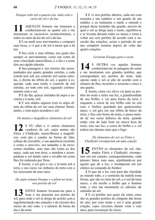 60 2º ENOQUE, 11, 12, 13, 14, 15
Enoque sobe até o quarto céu, onde está o
curso do sol e da lua
AQUELES homens me tomaram e
conduziram-me ao quarto céu e me
mostraram os sucessivos acontecimentos, e
todos os raios da luz do sol e da lua.
2 E eu medi seus movimentos e comparei
suas luzes, e vi que a do sol é maior que a da
lua.
3 Seu ciclo e suas órbitas, nos quais eles
sempre se movimentam, como um vento de
uma velocidade maravilhosa, e o dia e a noite
têm um rápido trânsito.
4 Sua passagem e seu retorno são acom-
panhados por quatro grandes estrelas, e cada
estrela tem sob seu controle mil outras estre-
las, à direita da órbita do sol, e quatro à es-
querda, cada uma tendo o controle de mil
estrelas, ao todo oito mil, seguindo continu-
amente com o sol.
5 E de dia, quinze miríades de anjos o as-
sistem e à noite, mil.
6 E seis alados seguem com os anjos di-
ante da órbita do sol em suas chamas flame-
jantes, e cem anjos acendem o sol.
Os muitos e magníficos elementos do sol
E EU olhei e vi outros elementos
voadores do sol, cujos nomes são
Fênix e Chalkydri, maravilhosos e magnífi-
cos, com pés e caudas na forma de leão,
cabeça de crocodilo, e sua aparência escarlate
é como o arco-íris; seu tamanho é de nove-
centas medidas, suas asas são como as dos
anjos, cada um tem doze, e atendem e acom-
panham o sol dando calor e orvalho tal como
lhes foi ordenado por Deus.
2 Assim, o sol gira e vai, e levanta sob a
terra, e seu curso vai embaixo da terra com a
luz incessante de seus raios.
Os anjos tomam Enoque e o põem no leste,
nos portais do sol
ESTES homens levaram-me para o
leste e me puseram nos portais do
sol, para onde o sol se dirige de acordo com a
regulamentação das estações e do circuito dos
meses do ano todo, e o número de horas do
dia e da noite.
2 E vi seis portões abertos, cada um com
sessenta e um estádios e um quarto de um
estádio, e eu realmente o medi, e entendi o
porquê desse tamanho tão grande, através do
qual o sol se dirige para o oeste, equilibra-se
e se levanta durante todos os meses e torna a
voltar aos seis portões de acordo com a su-
cessão das estações; assim o período de um
ano completo termina depois da volta das
quatro estações.
Levaram Enoque para o oeste
E OUTRA vez aqueles homens
conduziram-me às paragens do oeste
e me mostraram seis grandes portões, que
correspondem aos portões do leste, lado
oposto onde o sol se põe de acordo com o
número de dias, trezentos e sessenta e cinco e
um quarto.
2 Assim, outra vez eleva vai para os por-
tões do oeste e retire sua luz, a grandiosidade
de seu brilho, e vai para baixo da terra e
enquanto a coroa de seu brilho está no céu
com o Senhor guardada por quatrocentos
anjos, o sol gira em sua órbita de baixo da
terra, e fica sete horas da noite, e passa meta-
de de seu curso debaixo da terra, quando
então vem do lado leste na oitava hora da
noite, traz sua luz, a coroa do brilho e o sol
ardem em chamas mais que o fogo.
Os elementos do sol, as Fênix e
Chalkydri irromperam em uma canção
ENTÃO os elementos do sol, cha-
mados Fênix e Chalkydri, irrompe-
ram em um canção; consequentemente, cada
pássaro bateu suas asas, rejubilando-se por
aquele que dá a luz, e irromperam em um
cântico ao comando do Senhor.
2 O que dá a luz vem para dar claridade
ao mundo todo, e a sentinela da manhã toma
forma, que são os raios do sol, e o sol dá terra
nasce, e ela recebe o brilho que a ilumina
toda, e eles me mostraram os cálculos do
caminho do sol.
3 E os portões nos quais ele entra, estes
são os grandes portões do cômputo das horas
do ano; por essa razão o sol é uma grande
criação, cujos circuitos duram vinte e oito
anos, para recomeçar do início.
11
12
13
14
15
 