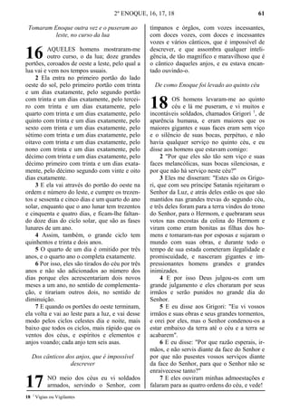 2º ENOQUE, 16, 17, 18 61
Tomaram Enoque outra vez e o puseram ao
leste, no curso da lua
AQUELES homens mostraram-me
outro curso, o da lua; doze grandes
portões, coroados de oeste a leste, pelo qual a
lua vai e vem nos tempos usuais.
2 Ela entra no primeiro portão do lado
oeste do sol, pelo primeiro portão com trinta
e um dias exatamente, pelo segundo portão
com trinta e um dias exatamente, pelo tercei-
ro com trinta e um dias exatamente, pelo
quarto com trinta e um dias exatamente, pelo
quinto com trinta e um dias exatamente, pelo
sexto com trinta e um dias exatamente, pelo
sétimo com trinta e um dias exatamente, pelo
oitavo com trinta e um dias exatamente, pelo
nono com trinta e um dias exatamente, pelo
décimo com trinta e um dias exatamente, pelo
décimo primeiro com trinta e um dias exata-
mente, pelo décimo segundo com vinte e oito
dias exatamente.
3 E ela vai através do portão do oeste na
ordem e número do leste, e cumpre os trezen-
tos e sessenta e cinco dias e um quarto do ano
solar, enquanto que o ano lunar tem trezentos
e cinquenta e quatro dias, e ficam-lhe faltan-
do doze dias do ciclo solar, que são as fases
lunares de um ano.
4 Assim, também, o grande ciclo tem
quinhentos e trinta e dois anos.
5 O quarto de um dia é omitido por três
anos, e o quarto ano o completa exatamente.
6 Por isso, eles são tirados do céu por três
anos e não são adicionados ao número dos
dias porque eles acrescentariam dois novos
meses a um ano, no sentido de complementa-
ção, e tirariam outros dois, no sentido de
diminuição.
7 E quando os portões do oeste terminam,
ela volta e vai ao leste para a luz, e vai desse
modo pelos ciclos celestes dia e noite, mais
baixo que todos os ciclos, mais rápido que os
ventos dos céus, e espíritos e elementos e
anjos voando; cada anjo tem seis asas.
Dos cânticos dos anjos, que é impossível
descrever
NO meio dos céus eu vi soldados
armados, servindo o Senhor, com
tímpanos e órgãos, com vozes incessantes,
com doces vozes, com doces e incessantes
vozes e vários cânticos, que é impossível de
descrever, e que assombra qualquer inteli-
gência, de tão magnífico e maravilhoso que é
o cântico daqueles anjos, e eu estava encan-
tado ouvindo-o.
De como Enoque foi levado ao quinto céu
OS homens levaram-me ao quinto
céu e lá me puseram, e vi muitos e
incontáveis soldados, chamados Grigori 1
, de
aparência humana, e eram maiores que os
maiores gigantes e suas faces eram sem viço
e o silêncio de suas bocas, perpétuo, e não
havia qualquer serviço no quinto céu, e eu
disse aos homens que estavam comigo:
2 "Por que eles são tão sem viço e suas
faces melancólicas, suas bocas silenciosas, e
por que não há serviço neste céu?"
3 Eles me disseram: "Estes são os Grigo-
ri, que com seu príncipe Satanás rejeitaram o
Senhor da Luz, e atrás deles estão os que são
mantidos nas grandes trevas do segundo céu,
e três deles foram para a terra vindos do trono
do Senhor, para o Hermom, e quebraram seus
votos nas encostas da colina do Hermom e
viram como eram bonitas as filhas dos ho-
mens e tomaram-nas por esposas e sujaram o
mundo com suas obras, e durante todo o
tempo de sua estada cometeram ilegalidade e
promiscuidade, e nasceram gigantes e im-
pressionantes homens grandes e grandes
inimizades.
4 E por isso Deus julgou-os com um
grande julgamento e eles choraram por seus
irmãos e serão punidos no grande dia do
Senhor.
5 E eu disse aos Grigori: "Eu vi vossos
irmãos e suas obras e seus grandes tormentos,
e orei por eles, mas o Senhor condenou-os a
estar embaixo da terra até o céu e a terra se
acabarem".
6 E eu disse: "Por que razão esperais, ir-
mãos, e não servis diante da face do Senhor e
por que não pusestes vossos serviços diante
da face do Senhor, para que o Senhor não se
enraivecesse tanto?"
7 E eles ouviram minhas admoestações e
falaram para as quatro ordens do céu, e vede!
18 1
Vigias ou Vigilantes
16
17
18
 