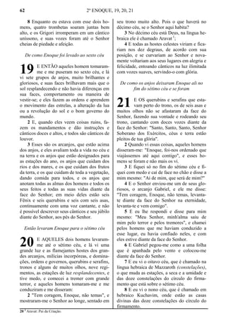 62 2º ENOQUE, 19, 20, 21
8 Enquanto eu estava com esse dois ho-
mens, quatro trombetas soaram juntas bem
alto, e os Grigori irromperam em um cântico
uníssono, e suas vozes foram até o Senhor
cheias de piedade e afeição.
De como Enoque foi levado ao sexto céu
E ENTÃO aqueles homem tomaram-
me e me puseram no sexto céu, e lá
vi sete grupos de anjos, muito brilhantes e
gloriosos, e suas faces brilhavam mais que o
sol resplandecendo e não havia diferenças em
sua faces, comportamento ou maneira de
vestir-se; e eles fazem as ordens e aprendem
o movimento das estrelas, a alteração da lua
ou a revolução do sol e o bom governo do
mundo.
2 E, quando eles veem coisas ruins, fa-
zem os mandamentos e dão instruções e
cânticos doces e altos, e todos são cânticos de
louvor.
3 Esses são os arcanjos, que estão acima
dos anjos, e eles avaliam toda a vida no céu e
na terra e os anjos que estão designados para
as estações do ano, os anjos que cuidam dos
rios e dos mares, e os que cuidam dos frutos
da terra, e os que cuidam de toda a vegetação,
dando comida para todos, e os anjos que
anotam todas as almas dos homens e todos os
seus feitos e todas as suas vidas diante da
face do Senhor; em meio deles estão seis
Fênix e seis querubins e seis com seis asas,
continuamente com uma voz cantante, e não
é possível descrever seus cânticos e seu júbilo
diante do Senhor, aos pés do Senhor.
Então levaram Enoque para o sétimo céu
E AQUELES dois homens levaram-
me até o sétimo céu, e lá vi uma
grande luz e as flamejantes hostes dos gran-
des arcanjos, milícias incorpóreas, e domina-
ções, ordens e governos, querubins e serafins,
tronos e alguns de muitos olhos, nove regi-
mentos, as estações de luz resplandecentes, e
tive medo, e comecei a tremer com grande
terror, e aqueles homens tomaram-me e me
conduziram e me disseram:
2 "Tem coragem, Enoque, não temas", e
mostraram-me o Senhor ao longe, sentado em
seu trono muito alto. Pois o que haverá no
décimo céu, se o Senhor aqui habita?
3 No décimo céu está Deus, na língua he-
braica ele é chamado Aravat 1
;
4 E todas as hostes celestes viriam e fica-
riam nos dez degraus, de acordo com sua
posição, e se curvariam ao Senhor e nova-
mente voltariam aos seus lugares em alegria e
felicidade, entoando cânticos na luz ilimitada
com vozes suaves, servindo-o com glória.
De como os anjos deixaram Enoque ali no
fim do sétimo céu e se foram
E OS querubins e serafins que esta-
vam perto do trono, os de seis asas e
muitos olhos não se afastaram da face do
Senhor, fazendo sua vontade e rodeando seu
trono, cantando com doces vozes diante da
face do Senhor: "Santo, Santo, Santo, Senhor
Soberano dos Exércitos, céus e terra estão
pleitos de tua glória".
2 Quando vi essas coisas, aqueles homens
disseram-me: "Enoque, foi-nos ordenado que
viajássemos até aqui contigo", e esses ho-
mens se foram e não mais os vi.
3 E fiquei só no fim do sétimo céu e fi-
quei com medo e caí de face no chão e disse a
mim mesmo: "Ai de mim, que será de mim?"
4 E o Senhor enviou-me um de seus glo-
riosos, o arcanjo Gabriel, e ele me disse:
"Tem coragem, Enoque, não temas, levanta-
te diante da face do Senhor na eternidade,
levanta-te e vem comigo".
5 E eu lhe respondi e disse para mim
mesmo: "Meu Senhor, minh'alma saiu de
mim pelo terror e pelos tremores", e chamei
pelos homens que me haviam conduzido a
esse lugar, eu havia confiado neles, e com
eles estive diante da face do Senhor.
6 E Gabriel pegou-me como a uma folha
que é apanhada pelo vento e colocou-me
diante da face do Senhor.
7 E eu vi o oitavo céu, que é chamado na
língua hebraica de Mazzaroth (constelações),
o que muda as estações, a seca e a umidade e
das doze constelações do círculo do firma-
mento que está sobre o sétimo céu.
8 E eu vi o nono céu, que é chamado em
hebraico Kuchavim, onde estão as casas
divinas das doze constelações do círculo do
firmamento.
20 1
Aravat: Pai da Criação.
19
20
21
 