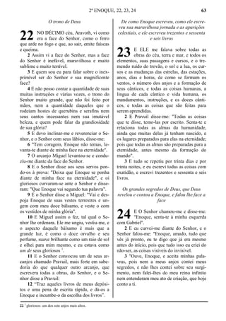 2º ENOQUE, 22, 23, 24 63
O trono de Deus
NO DÉCIMO céu, Aravoth, vi como
era a face do Senhor, como o ferro
que arde no fogo e que, ao sair, emite faíscas
e queima.
2 Assim vi a face do Senhor, mas a face
do Senhor é inefável, maravilhosa e muito
sublime e muito terrível.
3 E quem sou eu para falar sobre o inex-
primível ser do Senhor e sua magnificente
face?
4 E não posso contar a quantidade de suas
muitas instruções e várias vozes, o trono do
Senhor muito grande, que não foi feito por
mãos, nem a quantidade daqueles que o
rodeiam hostes de querubins e serafins nem
seus cantos incessantes nem sua imutável
beleza, e quem pode falar da grandiosidade
de sua glória?
5 E devo inclinar-me e reverenciar o Se-
nhor, e o Senhor com seus lábios, disse-me:
6 "Tem coragem, Enoque não temas, le-
vanta-te diante de minha face na eternidade".
7 O arcanjo Miguel levantou-se e condu-
ziu-me diante da face do Senhor.
8 E o Senhor disse aos seus servos pon-
do-os à prova: "Deixa que Enoque se ponha
diante de minha face na eternidade", e oi
gloriosos curvaram-se ante o Senhor e disse-
ram: "Que Enoque vai segundo tua palavra".
9 E o Senhor disse a Miguel: "Vai e des-
poja Enoque de suas vestes terrestres e un-
gem com meu doce bálsamo, e veste o com
os vestidos de minha glória".
10 E Miguel assim o fez, tal qual o Se-
nhor lhe ordenara. Ele me ungiu, vestiu-me, e
o aspecto daquele bálsamo é mais que a
grande luz, é como o doce orvalho e seu
perfume, suave brilhante como um raio de sol
e olhei para mim mesmo, e eu estava como
um de seus gloriosos 1
.
11 E o Senhor convocou um de seus ar-
canjos chamado Pravuil, mais forte em sabe-
doria do que qualquer outro arcanjo, que
escrevera todas a obras, do Senhor, e o Se-
nhor disse a Pravuil:
12 “Traz aqueles livros de meus depósi-
tos e uma pena de escrita rápida, e dá-os a
Enoque e incumbe-o da escolha dos livros”.
De como Enoque escreveu, como ele escre-
veu sua maravilhosa jornada e as aparições
celestiais, e ele escreveu trezentos e sessenta
e seis livros
E ELE me falava sobre todas as
obras do céu, terra e mar, e todos os
elementos, suas passagens e cursos, e o tre-
mendo ruído do trovão, o sol e a lua, os cur-
sos e as mudanças das estrelas, das estações,
anos, dias e horas, de como se formam os
ventos, o número dos anjos e a formação de
seus cânticos, e todas as coisas humanas, a
língua de cada cântico e vida humana, os
mandamentos, instruções, e os doces cânti-
cos, e todas as coisas que são feitas para
serem aprendidas.
2 E Pravuil disse-me: "Todas as coisas
que te disse, temo-las por escrito. Senta-te e
relaciona todas as almas da humanidade,
ainda que muitas delas já tenham nascido, e
os lugares preparados para elas na eternidade;
pois que todas as almas são preparadas para a
eternidade, antes mesmo da formação do
mundo".
3 E tudo se repetiu por trinta dias e por
trinta noites, e eu escrevi todas as coisas com
exatidão, e escrevi trezentos e sessenta e seis
livros.
Os grandes segredos de Deus, que Deus
revelou e contou a Enoque, e falou lhe face a
face
E O Senhor chamou-me e disse-me:
"Enoque, senta-te à minha esquerda
com Gabriel".
2 E eu curvei-me diante do Senhor, e o
Senhor falou-me: "Enoque, amado, tudo que
vês já pronto, eu te digo que já era mesmo
antes do início, pois que tudo isso eu criei do
não-ser, as coisas visíveis do invisível.
3 "Ouve, Enoque, e aceita minhas pala-
vras, pois nem a meus anjos contei meus
segredos, e não lhes contei sobre seu surgi-
mento, nem falei-lhes do meu reino infinito
nem entenderam meu ato de criação, que hoje
conto a ti.
22 1
gloriosos: um dos sete anjos mais altos.
22
23
24
 