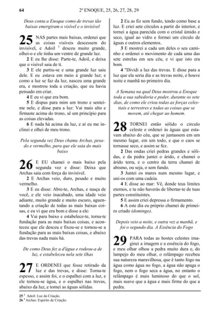 64 2º ENOQUE, 25, 26, 27, 28, 29
Deus conta a Enoque como de trevas tão
baixas emergiram o visível e o invisível
NAS partes mais baixas, ordenei que
as coisas visíveis descessem do
invisível, e Adoil 1
desceu muito grande,
olhei-o e ele tinha um ventre de grande luz.
2 E eu lhe disse: Parte-te, Adoil, e deixa
que o visível saia de ti.
3 E ele partiu-se e uma grande luz saiu
dele. E eu .estava em meio à grande luz; e
como a luz se faz da luz, nasceu uma grande
era, e mostrou toda a criação, que eu havia
pensado em criar.
4 E eu vi que era bom.
5 E dispus para mim um trono e sentei-
me nele, e disse para a luz: Vai mais alto e
firmaste acima do trono, sê um princípio para
as coisas elevadas.
6 E nada há acima da luz, e aí eu me in-
clinei e olhei de meu trono.
Pela segunda vez Deus chama Archas, pesa-
do e vermelho, para que ele saia do mais
baixo
E EU chamei o mais baixo pela
segunda vez e disse: Deixa que
Archas saia com força do invisível.
2 E Archas veio, duro, pesado e muito
vermelho.
3 E eu disse: Abre-te, Archas, e nasça de
você, e ele veio inacabado, uma idade veio
adiante, muito grande e muito escuro, aguen-
tando a criação de todas as mais baixas coi-
sas, e eu vi que era bom e disse a ele:
4 Vai para baixo e estabelece-te, torna-te
fundação para as mais baixas coisas, e acon-
teceu que ele desceu e fixou-se e tornou-se a
fundação para as mais baixas coisas, e abaixo
das trevas nada mais há.
De como Deus fez a d'água e rodeou-a de
luz, e estabeleceu nela sete ilhas
E ORDENEI que fosse retirado da
luz e das trevas, e disse: Torna-te
espesso, e assim foi, e o espalhei com a luz, e
ele tornou-se água, e o espalhei nas trevas,
abaixo da luz, e tornei as águas sólidas.
2 Eu as fiz sem fundo, tendo como base a
luz. E criei sete círculos a partir do interior, e
tornei a água parecida com o cristal úmido e
seco, igual ao vidro e formei um círculo de
águas e outros elementos.
3 E mostrei a cada um deles o seu cami-
nho e ordenei o movimento de cada uma das
sete estrelas em seu céu, e vi que isto era
bom.
4 "Dividi a luz das trevas. E disse para a
luz que ela seria dia e as trevas noite, e houve
noite e manhã no primeiro dia.
A Semana na qual Deus mostrou a Enoque
toda a sua sabedoria e poder, durante os sete
dias, de como ele criou todas as forças celes-
tiais e terrestres e todas as coisas que se
movem, até chegar ao homem.
TORNEI então sólido o circulo
celeste e ordenei às águas que esta-
vam abaixo do céu, que se juntassem em um
mesmo lugar, em um todo, e que o caos se
tornasse seco, e assim se fez.
2 Das ondas criei pedras grandes e sóli-
das, e da pedra juntei o árido, e chamei o
árido terra, e o centro da terra chamei de
abismo, ou seja, o sem fundo.
3 Juntei os mares num mesmo lugar, e
uni-os com uma cadeia.
4 E disse ao mar: Vê, donde teus limites
eternos, e tu não haverás de libertar-te de tuas
partes constituintes.
5 E assim criei depressa o firmamento.
6 A este dia eu próprio chamei de primei-
ro criado (domingo).
Depois veio a noite, e outra vez a manhã, e
foi o segundo dia. A Essência do Fogo
PARA todas as hostes celestes ima-
ginei a imagem e a essência do fogo,
e meu olhar olhou a pedra muito dura e, do
lampejo do meu olhar, o relâmpago recebeu
sua natureza maravilhosa, que é tanto fogo na
água como água no fogo, a água não apaga o
fogo, nem o fogo seca a água, no entanto o
relâmpago é mais luminoso do que o sol,
mais suave que a água e mais firme do que a
pedra.
25 1
Adoil: Luz da Criação.
26 1
Archas: Espirito de Criação.
25
26
27
28
29
 