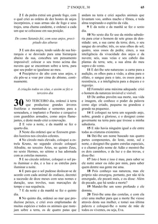 2º ENOQUE, 30 65
2 E da pedra extraí um grande fogo, com
o qual criei as ordens de dez hostes de anjos
incorpóreos, e suas armas são de fogo e seus
trajes, uma chama candente, e ordenei a cada
um que se colocasse em sua posição.
De como Satanás foi, com seus anjos, preci-
pitado das alturas
3 E um dos anjos, tendo saído de sua hie-
rarquia e se desviado para uma hierarquia
abaixo da sua, concebeu um pensamento
impossível: colocar o seu trono acima das
nuvens que se encontram sobre a terra, para
que seu poder se igualasse ao meu.
4 Precipitei-o do alto com seus anjos, e
ele pôs-se a voar por cima do abismo, conti-
nuamente.
A criação todos os céus, e assim se fez o
terceiro dia
NO TERCEIRO dia, ordenei à terra
que produzisse grandes árvores
frutíferas e montanhas e sementes para a
semeadura, e implantei o Paraíso e cerquei-o
com guardiões armados, como anjos flame-
jantes, e deste modo criei a renovação.
2 E veio a noite, e da manhã se fez o
quarto dia.
3 Neste dia ordenei que se fizessem gran-
des luzeiros nos círculos celestes.
4 No círculo mais elevado, coloquei a es-
trela Kruno, no segundo círculo coloquei
Afrodite, no terceiro Áries, no quinto Zeus,
no sexto Hermes, no sétimo a lua adornada
com as estrelas menores.
5 E no círculo inferior, coloquei o sol pa-
ra iluminar o dia, e a lua e as estrelas para
iluminar a noite.
6 E para que o sol pudesse deslocar-se de
acordo com cada animal do zodíaco, decretei
a sucessão de doze meses com seus nomes e
duração, seus trovões, suas marcações de
tempo e sua sequência.
7 E da noite e da manhã se fez o quinto
dia.
8 No quinto dia, ordenei ao mar que pro-
duzisse peixes, e criei aves emplumadas de
muitas espécies e todos os animais que raste-
jam sobre a terra, os de quatro patas que
andam na terra e criei aqueles animais que
levantam voo, ambos macho e fêmea, e toda
alma respirando o espírito da vida.
9 E da noite e da manhã se fez o sexto
dia.
10 No sexto dia fiz uso da minha sabedo-
ria para criar o homem de sete graus de den-
sidade: um, a sua carne da terra; dois, o seu
sangue do orvalho; três, os seus olhos do sol;
quatro, seus ossos da pedra; cinco, a sua
inteligência da vivacidade dos anjos e da
nuvem; seis, suas veias e seu cabelo das
plantas da terra; sete, a sua alma do meu
sopro e do vento.
11 E dei-lhe sete naturezas: a carne para a
audição, os olhos para a visão, a alma para o
olfato, o sangue para o tato, os ossos para a
resistência, e a inteligência para a doçura e o
regozijo.
12 Formulei uma máxima adequada: criei
o homem da natureza invisível e visível.
13 De ambas provêm sua morte, sua vida
e imagem, ele conhece o poder da palavra
como algo criado, pequena na grandeza e
grande na pequenez.
14 E coloquei na terra um segundo anjo,
nobre, grande e glorioso, e o designei como
governante na terra para que tivesse a minha
sabedoria.
15 E não havia ninguém igual a ele entre
todas as criaturas existentes.
16 Dei-lhe um nome baseado nas quatro
partes componentes, do leste, oeste, sul e
norte, e designei-lhe quatro estrelas especiais,
e o chamei pelo nome de Adão e mostrei-lhe
os dois caminhos, o da luz e o das trevas, e
disse-lhe:
17 Isto é bom e isso é mau, para saber se
ele nutre amor ou ódio por mim, para saber
quem dentre sua gente me ama.
18 Pois conheço sua natureza, mas ele
próprio não enxergou, portanto, por não tê-la
enxergado, ele pecará mais, e eu disse: Além
do pecado, que há senão a morte?
19 Mandei-lhe um sono profundo e ele
dormiu.
20 Tirei-lhe uma das costelas, e com ela
criei uma mulher para que a morte lhe viesse
através desta sua mulher, e tomei sua última
palavra e coloquei-lhe o nome de mãe de
todos os viventes, ou seja, Eva.
30
 