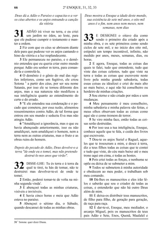 66 2º ENOQUE, 31, 32, 33
Deus dá a Adão o Paraíso e capacita-o a ver
os céus abertos e os anjos entoando a canção
da vitória
ADÃO irá viver na terra, e eu criei
um jardim no éden, ao leste, para
que ele pudesse cumprir o testamento e man-
ter a ordem.
2 Fiz com que os céus se abrissem diante
dele para que pudesse ver os anjos cantando o
hino da vitória e a luz resplandecente.
3 Ele permaneceu no paraíso, e o demô-
nio entendeu que eu queria criar outro mundo
porque Adão era senhor m terra, para coman-
dá-la e controlá-la.
4 O demônio é o gênio do mal das regi-
ões inferiores, como um fugitivo, ele criou
Sotona 1
a partir dos céus, por ser seu nome
Satanás, por isso ele se tornou diferente dos
anjos, mas a sua natureza não modificou a
sua inteligência quanto ao entendimento do
certo e do errado.
5 "E ele entendeu sua condenação e o pe-
cado que cometera, por essa razão, alimentou
ressentimentos contra Adão, de tal forma que
entrou em seu mundo e seduziu Eva mas não
atingiu Adão.
6 "Amaldiçoei a ignorância, mas o que eu
havia abençoado anteriormente, isso eu não
amaldiçoei, nem amaldiçoei o homem, nem a
terra nem as outras criaturas, mas o fruto e as
obras ruins do homem.
Depois do pecado de Adão, Deus devolve-o a
terra "de onde eu o tomei, mas não pretendo
destruí-lo nos anos que virão".
DISSE-LHE: Tu és terra e à terra da
qual te tirei, tu hás de tornar, não te
destruirei mas devolver-te-ei de onde te
tomei.
2 Então, poderei tomar-te de volta na mi-
nha segunda vinda'.
3 E abençoei todas as minhas criaturas,
visíveis e invisíveis.
4 E havia cinco horas e meia que Adão
estava no paraíso.
5 Abençoei o sétimo dia, o Sábado,
quando descansei de todas as minhas obras.
Deus mostra a Enoque a idade deste mundo,
sua existência de sete mil anos, e oito mil
anos é o fim, nem anos nem meses, nem
semanas, nem dias
E DESIGNEI o oitavo dia como
sendo o primeiro dia criado após a
minha obra, e os sete primeiros como sendo
ciclos de sete mil, e no início dos oito mil,
estipulei um tempo incontável, infinito, não
medido por anos, meses, semanas, dias, ou
horas.
2 E agora, Enoque, todas as coisas das
quais te falei, tudo que entendeste, tudo que
viste das coisas celestes, tudo que viste na
terra e todas as coisas que escreveste neste
livro pela minha grande sabedoria, todas
essas coisas eu idealizei e criei do mais alto
ao mais baixo, e aqui não há conselheiro ou
herdeiro de minhas criações.
3 Sou eterno e não criado por mãos e sem
mudanças.
4 Meu pensamento é meu conselheiro,
minha sabedoria e minha palavra são feitas, e
meus olhos observam todas as coisas como
aqui são e como tremem de terror.
5 Se viro minha face, então todas as coi-
sas serão destruídas.
6 Por isso usa a tua inteligência, Enoque,
conhece aquele que te fala, e cuida dos livros
que escreveste.
7 Dou-te os anjos Suriel e Raguel, aque-
les que te trouxeram a mim, e desce à terra,
diz a teus filhos todas as coisas que te contei
e tudo que viste, do céu mais baixo até o meu
trono aqui em cima, e todas as hostes.
8 Pois criei todas as forças, e nenhuma se
opõe ou deixa de se submeter a mim.
9 Todos se submetem à minha autoridade
e obedecem ao meu poder, e trabalham sob
meu comando.
10 Dá-lhes os manuscritos e eles irão lê-
los e saberão que sou o criador de todas as
coisas, e entenderão que não há outro Deus
além de mim.
11 E deixa-os distribuir teus manuscritos,
de filho para filho, de geração para geração,
de raça para raça.
12 E dar-te-ei, Enoque, meu mediador, o
arcanjo Miguel, pois os manuscritos de teus
pais Adão e Sete, Enos, Quenã, Maalalel e
31 1
Sotona: quer dizer Diana.
31
32
33
 