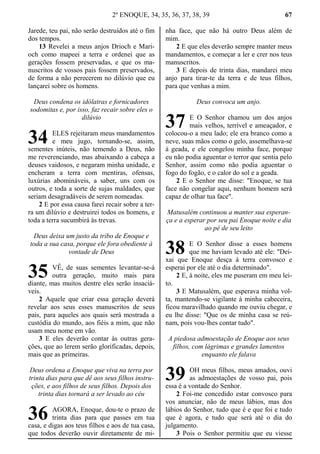 2º ENOQUE, 34, 35, 36, 37, 38, 39 67
Jarede, teu pai, não serão destruídos até o fim
dos tempos.
13 Revelei a meus anjos Drioch e Mari-
och como mapeei a terra e ordenei que as
gerações fossem preservadas, e que os ma-
nuscritos de vossos pais fossem preservados,
de forma a não perecerem no dilúvio que eu
lançarei sobre os homens.
Deus condena os idólatras e fornicadores
sodomitas e, por isso, faz recair sobre eles o
dilúvio
ELES rejeitaram meus mandamentos
e meu jugo, tornando-se, assim,
sementes inúteis, não temendo a Deus, não
me reverenciando, mas abaixando a cabeça a
deuses vaidosos, e negaram minha unidade, e
encheram a terra com mentiras, ofensas,
luxúrias abomináveis, a saber, uns com os
outros, e toda a sorte de sujas maldades, que
seriam desagradáveis de serem nomeadas.
2 E por essa causa farei recair sobre a ter-
ra um dilúvio e destruirei todos os homens, e
toda a terra sucumbirá às trevas.
Deus deixa um justo da tribo de Enoque e
toda a sua casa, porque ele fora obediente à
vontade de Deus
VÊ, de suas sementes levantar-se-á
outra geração, muito mais para
diante, mas muitos dentre eles serão insaciá-
veis.
2 Aquele que criar essa geração deverá
revelar aos seus esses manuscritos de seus
pais, para aqueles aos quais será mostrada a
custódia do mundo, aos fiéis a mim, que não
usam meu nome em vão.
3 E eles deverão contar às outras gera-
ções, que ao lerem serão glorificadas, depois,
mais que as primeiras.
Deus ordena a Enoque que viva na terra por
trinta dias para que dê aos seus filhos instru-
ções, e aos filhos de seus filhos. Depois dos
trinta dias tornará a ser levado ao céu
AGORA, Enoque, dou-te o prazo de
trinta dias para que passes em tua
casa, e digas aos teus filhos e aos de tua casa,
que todos deverão ouvir diretamente de mi-
nha face, que não há outro Deus além de
mim.
2 E que eles deverão sempre manter meus
mandamentos, e começar a ler e crer nos teus
manuscritos.
3 E depois de trinta dias, mandarei meu
anjo para tirar-te da terra e de teus filhos,
para que venhas a mim.
Deus convoca um anjo.
E O Senhor chamou um dos anjos
mais velhos, terrível e ameaçador, e
colocou-o a meu lado; ele era branco como a
neve, suas mãos como o gelo, assemelhava-se
à geada, e ele congelou minha face, porque
eu não podia aguentar o terror que sentia pelo
Senhor, assim como não podia aguentar o
fogo do fogão, e o calor do sol e a geada.
2 E o Senhor me disse: "Enoque, se tua
face não congelar aqui, nenhum homem será
capaz de olhar tua face".
Matusalém continuou a manter sua esperan-
ça e a esperar por seu pai Enoque noite e dia
ao pé de seu leito
E O Senhor disse a esses homens
que me haviam levado até ele: "Dei-
xai que Enoque desça à terra convosco e
esperai por ele até o dia determinado".
2 E, à noite, eles me puseram em meu lei-
to.
3 E Matusalém, que esperava minha vol-
ta, mantendo-se vigilante à minha cabeceira,
ficou maravilhado quando me ouviu chegar, e
eu lhe disse: "Que os de minha casa se reú-
nam, pois vou-lhes contar tudo".
A piedosa admoestação de Enoque aos seus
filhos, com lágrimas e grandes lamentos
enquanto ele falava
OH meus filhos, meus amados, ouvi
as admoestações de vosso pai, pois
essa é a vontade do Senhor.
2 Foi-me concedido estar convosco para
vos anunciar, não de meus lábios, mas dos
lábios do Senhor, tudo que é e que foi e tudo
que é agora, e tudo que será até o dia do
julgamento.
3 Pois o Senhor permitiu que eu viesse
34
35
36
37
38
39
 
