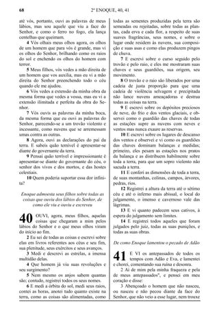 68 2º ENOQUE, 40, 41
até vós, portanto, ouvi as palavras de meus
lábios, mas sou aquele que viu a face do
Senhor, e como o ferro no fogo, ela lança
centelhas que queimam.
4 Vós olhais meus olhos agora, os olhos
de um homem que para vós é grande, mas vi
os olhos do Senhor, brilhando como os raios
do sol e enchendo os olhos do homem com
terror.
5 Meus filhos, vós vedes a mão direita de
um homem que vos auxilia, mas eu vi a mão
direita do Senhor preenchendo todo o céu
quando ele me ajudou.
6 Vós vedes a extensão da minha obra da
mesma forma que vedes a vossa, mas eu vi a
extensão ilimitada e perfeita da obra do Se-
nhor.
7 Vós ouvis as palavras da minha boca,
da mesma forma que eu ouvi as palavras do
Senhor, parecendo-se a um trovão violento e
incessante, como nuvens que se arremessam
umas contra as outras.
8 Agora, ouvi as declarações do pai da
terra. E sabeis quão temível é apresentar-se
diante do governante da terra.
9 Pensai quão terrível e impressionante é
apresentar-se diante do governante do céu, o
senhor dos vivos e dos mortos, e das hostes
celestiais.
10 Quem poderia suportar essa dor infini-
ta?
Enoque admoesta seus filhos sobre todas as
coisas que ouviu dos lábios do Senhor, de
como ele viu e ouviu e escreveu
OUVI, agora, meus filhos, aquelas
coisas que chegaram a mim pelos
lábios do Senhor e o que meus olhos viram
do início ao fim.
2 Eu sei de todas as coisas e escrevi sobre
elas em livros referentes aos céus e seu fim,
sua plenitude, seus exércitos e seus avanços.
3 Medi e descrevi as estrelas, a imensa
multidão delas.
4 Que homem já viu suas revoluções e
seu surgimento?
5 Nem mesmo os anjos sabem quantas
são; contudo, registrei todos os seus nomes.
6 E medi a órbita do sol, medi seus raios,
contei as horas, anotei tudo quanto existe na
terra, como as coisas são alimentadas, como
todas as sementes produzidas pela terra são
semeadas ou rejeitadas, sobre todas as plan-
tas, cada erva e cada flor, a respeito de suas
suaves fragrâncias, seus nomes, e sobre o
lugar onde residem às nuvens, sua composi-
ção e suas asas e como elas produzem pingos
de chuva.
7 E escrevi sobre o curso seguido pelo
trovão e pelo raio, e eles me mostraram suas
chaves e seus guardiões, sua origem, seu
movimento.
8 O trovão e o raio são liberados por uma
cadeia de justa proporção para que uma
cadeia de violência selvagem e precipitada
não lance nuvens ameaçadoras e destrua
todas as coisas na terra.
9 E escrevi sobre os depósitos preciosos
de neve, do frio e dos ventos glaciais, e ob-
servei como o guardião das chaves de todas
as estações supre as nuvens com neves e
ventos mas nunca exaure as reservas.
10 E escrevi sobre os lugares de descanso
dos ventos e observei e vi como os guardiões
das chaves dominam balanças e medidas;
primeiro, eles pesam as estações nos pratos
da balança e as distribuem habilmente sobre
toda a terra, para que um sopro violento não
sacuda a terra.
11 E conferi as dimensões de toda a terra,
de suas montanhas, colinas, campos, árvores,
pedras, rios.
12 Registrei a altura da terra até o sétimo
céu e até o inferno mais abissal, o local do
julgamento, o imenso e cavernoso vale das
lágrimas.
13 E vi quanto padecem seus cativos, à
espera do julgamento sem limites.
14 E registrei todos aqueles que foram
julgados pelo juiz, todas as suas punições, e
todas as suas obras.
De como Enoque lamentou o pecado de Adão
E VI os antepassados de todos os
tempos com Adão e Eva, e lamentei
e chorei, comentando sua ruína e desonra.
2 Ai de mim pela minha fraqueza e pela
de meus antepassados", e pensei em meu
coração e disse:
3 Abençoado o homem que não nasceu,
ou nasceu e não pecou diante da face do
Senhor, que não veio a esse lugar, nem trouxe
40
41
 