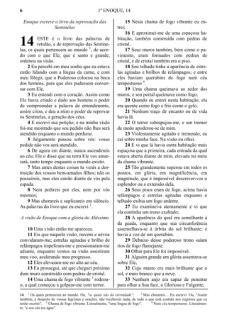 6 1º ENOQUE, 14
Enoque escreve o livro da reprovação das
Sentinelas
ESTE é o livro das palavras de
retidão, e de reprovação das Sentine-
las, os quais pertencem ao mundo 1
, de acor-
do com o que Ele, que é santo e grande,
ordenou na visão.
2 Eu percebi em meu sonho que eu estava
então falando com a língua da carne, e com
meu fôlego, que o Poderoso colocou na boca
dos homens, para que eles pudessem conver-
sar com Ele.
3 Eu entendi com o coração. Assim como
Ele havia criado e dado aos homens o poder
de compreender a palavra de entendimento,
assim criou, e deu a mim o poder de reprovar
os Sentinelas, a geração dos céus.
4 E escrevi sua petição; e na minha visão
foi-me mostrado que seu pedido não lhes será
atendido enquanto o mundo perdurar.
5 Julgamento passou sobre vós: vosso
pedido não vos será atendido.
6 De agora em diante, nunca ascendereis
ao céu; Ele o disse que na terra Ele vos amar-
rará, tanto tempo enquanto o mundo existir.
7 Mas antes destas coisas tu verás a des-
truição dos vossos bem-amados filhos; não os
possuireis, mas eles cairão diante de vós pela
espada.
8 Nem pedireis por eles, nem por vós
mesmos;
9 Mas chorareis e suplicareis em silêncio.
As palavras do livro que eu escrevi 2
.
A visão de Enoque com a glória do Altíssimo
10 Uma visão então me apareceu.
11 Eis que naquela visão, nuvens e névoa
convidaram-me; estrelas agitadas e brilho de
relâmpagos impeliram-me e pressionaram-me
adiante, enquanto ventos na visão assistiram
meu voo, acelerando meu progresso.
12 Eles elevaram-me no alto ao céu.
13 Eu prossegui, até que cheguei próximo
dum muro construído com pedras de cristal.
14 Uma chama de fogo vibrante 3
rodeou-
o, a qual começou a golpear-me com terror.
15 Nesta chama de fogo vibrante eu en-
trei;
16 E aproximei-me de uma espaçosa ha-
bitação, também construída com pedras de
cristal.
17 Seus muros também, bem como o pa-
vimento, eram formados com pedras de
cristal, e de cristal também era o piso.
18 Seu telhado tinha a aparência de estre-
las agitadas e brilhos de relâmpagos; e entre
eles haviam querubins de fogo num céu
tempestuoso 4
.
19 Uma chama queimava ao redor dos
muros; e seu portal queimava como fogo.
20 Quando eu entrei nesta habitação, ela
era quente como fogo e frio como o gelo.
21 Nenhum traço de encanto ou de vida
havia lá.
22 O terror sobrepujou-me, e um tremor
de medo apoderou-se de mim.
23 Violentamente agitado e tremendo, eu
caí sobre minha face. Na visão eu olhei.
24 E vi que lá havia outra habitação mais
espaçosa que a primeira, cada entrada da qual
estava aberta diante de mim, elevada no meio
da chama vibrante.
25 Tão grandemente superou em todos os
pontos, em glória, em magnificência, em
magnitude, que é impossível descrever-vos o
esplendor ou a extensão dela.
26 Seus pisos eram de fogo, acima havia
relâmpagos e estrelas agitadas enquanto o
telhado exibia um fogo ardente.
27 Eu examinei-a atentamente e vi que
ela continha um trono exaltado;
28 A aparência do qual era semelhante à
da geada, enquanto que sua circunferência
assemelhava-se à órbita do sol brilhante; e
havia a voz de um querubim.
29 Debaixo desse poderoso trono saíam
rios de fogo flamejante.
30 Olhar para Ele foi impossível.
31 Alguém grande em glória assentava-se
sobre Ele,
32 Cujo manto era mais brilhante que o
sol, e mais branco que a neve.
33 Nenhum anjo era capaz de penetrar
para olhar a Sua face, o Glorioso e Fulgente;
14 1
Os quais pertencem ao mundo. Ou, "os quais são da eternidade". 2
Mas chorareis… Eu escrevi. Ou, "Assim
também, a despeito de vossas lágrimas e orações, não recebereis nada, de tudo o que está contido nos registros que eu
tenho escrito". 3
Chama de fogo vibrante. Literalmente, "uma língua de fogo”. 4
Num céu tempestuoso. Literalmen-
te, "e seu céu era água".
14
 