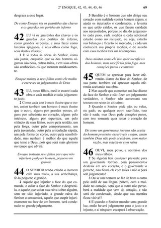 2º ENOQUE, 42, 43, 44, 45, 46 69
desgraça a esse lugar.
De como Enoque viu os guardiões das chaves
e os guardas nos portões do inferno
EU vi os guardiões das chaves e os
guardas dos portões do inferno,
como grandes serpentes, e suas faces como
luzeiros apagados, e seus olhos como fogo,
seus dentes afiados;
2 E vi todas as obras do Senhor, como
são justas, enquanto que as dos homens al-
gumas são boas, outras ruins, e em suas obras
são conhecidos os que mentem maldosamen-
te.
Enoque mostra a seus filhos como ele mediu
e escreveu os julgamentos de Deus
EU, meus filhos, medi e escrevi cada
obra e cada medida e cada julgamen-
to justo.
2 Como cada ano é mais ilustre que o ou-
tro, assim também um homem é mais ilustre
que o outro, alguns por grandes posses, al-
guns por sabedoria no coração, alguns pelo
intelecto, alguns por esperteza, um pelo
silêncio de seus lábios, outro pela retidão, um
pela força, outro pelo comportamento, um
pela juventude, outro pela articulação rápida,
um pela forma do corpo, outro pela sensibili-
dade, mas nenhum é melhor do que aquele
que teme a Deus, pois que será mais glorioso
no tempo que advirá.
Enoque instruiu seus filhos para que não
injuriem qualquer homem, pequeno ou
grande
O SENHOR tendo criado o homem
com suas mãos, à sua semelhança,
fê-lo pequeno e grande.
2 Aquele que injuriar a face do que co-
manda, e odiar a face do Senhor e desprezá-
la, e aquele que soltar sua raiva sobre alguém,
sem ter sido injuriado, a grande raiva do
Senhor o consumirá, aquele que cuspir injuri-
osamente na face de um homem, será conde-
nado no grande julgamento.
3 Bendito é o homem que não dirige seu
coração com maldade contra homem algum, e
ajuda os injuriados e condenados, e levanta
os que estão caídos, os que fazem caridade
aos necessitados, porque no dia do julgamen-
to cada peso, cada medida e cada adicional
estarão como no mercado, ou seja, estarão
nas balanças e ficarão no mercado, e cada um
conhecerá sua própria medida, e de acordo
com essa medida terá sua recompensa.
Deus mostra como ele não quer sacrifícios
dos homens, nem sacrifícios pelo fogo, mas
corações puros e contritos
QUEM se apressar para fazer ofe-
rendas diante da face do Senhor, de
sua parte, também vai apressar aquela ofe-
renda aceitando sua obra.
2 Mas aquele que aumentar sua luz diante
da face do Senhor e não fizer um julgamento
verdadeiro, o Senhor não aumentará seu
tesouro no reino do altíssimo.
3 Quando o Senhor pede pão, ou velas,
ou gado, ou qualquer outro sacrifício, isso
não é nada; mas Deus pede corações puros,
com isso somente quer testar o coração do
homem.
De como um governante terreno não aceita
do homem presentes execráveis e sujos, assim
também Deus não pode aceitá-los, com maior
razão, mas rejeita-os com raiva
OUVI, meu povo, e aceitai-o dos
meus lábios.
2 Se alguém traz qualquer presente para
um governante terreno, com pensamentos
desleais em seu coração, e o governante o
percebe, não ficará ele com raiva e não o porá
sob julgamento?
3 Ou se um homem se faz de bom a outro
pelo ardil de sua língua, porém, com a mal-
dade no coração, será que o outro não perce-
berá a maldade que vem do coração, e não
será ele condenado, desde que sua mentira
ficou visível?
4 E quando o Senhor mandar uma grande
luz, então haverá julgamento para o justo e o
injusto, e aí ninguém escapará à observação.
42
43
44
45
46
 
