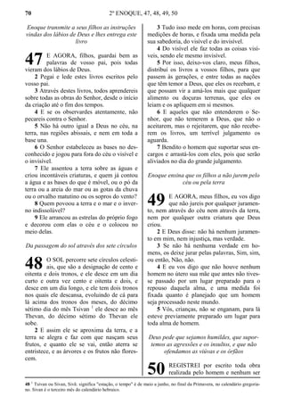 70 2º ENOQUE, 47, 48, 49, 50
Enoque transmite a seus filhos as instruções
vindas dos lábios de Deus e lhes entrega este
livro
E AGORA, filhos, guardai bem as
palavras de vosso pai, pois todas
vieram dos lábios de Deus.
2 Pegai e lede estes livros escritos pelo
vosso pai.
3 Através destes livros, todos aprendereis
sobre todas as obras do Senhor, desde o início
da criação até o fim dos tempos.
4 E se os observardes atentamente, não
pecareis contra o Senhor.
5 Não há outro igual a Deus no céu, na
terra, nas regiões abissais, e nem em toda a
base una.
6 O Senhor estabeleceu as bases no des-
conhecido e jogou para fora do céu o visível e
o invisível.
7 Ele assentou a terra sobre as águas e
criou incontáveis criaturas, e quem já contou
a água e as bases do que é móvel, ou o pó da
terra ou a areia do mar ou as gotas da chuva
ou o orvalho matutino ou os sopros do vento?
8 Quem povoou a terra e o mar e o inver-
no indissolúvel?
9 Ele arrancou as estrelas do próprio fogo
e decorou com elas o céu e o colocou no
meio delas.
Da passagem do sol através dos sete círculos
O SOL percorre sete círculos celesti-
ais, que são a designação de cento e
oitenta e dois tronos, e ele desce em um dia
curto e outra vez cento e oitenta e dois, e
desce em um dia longo, e ele tem dois tronos
nos quais ele descansa, evoluindo de cá para
lá acima dos tronos dos meses, do décimo
sétimo dia do mês Tsivan 1
ele desce ao mês
Thevan, do décimo sétimo do Thevan ele
sobe.
2 E assim ele se aproxima da terra, e a
terra se alegra e faz com que nasçam seus
frutos, e quanto ele se vai, então aterra se
entristece, e as árvores e os frutos não flores-
cem.
3 Tudo isso mede em horas, com precisas
medições de horas, e fixada uma medida pela
sua sabedoria, do visível e do invisível.
4 Do visível ele faz todas as coisas visí-
veis, sendo ele mesmo invisível.
5 Por isso, deixo-vos claro, meus filhos,
distribuí os livros a vossos filhos, para que
passem às gerações, e entre todas as nações
que têm temor a Deus, que eles os recebam, e
que possam vir a amá-los mais que qualquer
alimento ou doçuras terrenas, que eles os
leiam e os apliquem em si mesmos.
6 E aqueles que não entenderem o Se-
nhor, que não temerem a Deus, que não o
aceitarem, mas o rejeitarem, que não recebe-
rem os livros, um terrível julgamento os
aguarda.
7 Bendito o homem que suportar seus en-
cargos e arrastá-los com eles, pois que serão
aliviados no dia do grande julgamento.
Enoque ensina que os filhos a não jurem pelo
céu ou pela terra
E AGORA, meus filhos, eu vos digo
que não jureis por qualquer juramen-
to, nem através do céu nem através da terra,
nem por qualquer outra criatura que Deus
criou.
2 E Deus disse: não há nenhum juramen-
to em mim, nem injustiça, mas verdade.
3 Se não há nenhuma verdade em ho-
mens, os deixe jurar pelas palavras, Sim, sim,
ou então, Não, não.
4 E eu vos digo que não houve nenhum
homem no útero sua mãe que antes não tives-
se passado por um lugar preparado para o
repouso daquela alma, e uma medida foi
fixada quanto é planejado que um homem
seja processado neste mundo.
5 Vós, crianças, não se enganam, para lá
esteve previamente preparado um lugar para
toda alma de homem.
Deus pede que sejamos humildes, que supor-
temos as agressões e os insultos, e que não
ofendamos as viúvas e os órfãos
REGISTREI por escrito toda obra
realizada pelo homem e nenhum ser
48 1
Tsivan ou Sivan, Sivã: significa "estação, o tempo" é de maio a junho, no final da Primavera, no calendário gregoria-
no. Sivan é o terceiro mês do calendário hebraico.
47
48
49
50
 