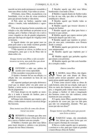 2º ENOQUE, 51, 52, 53, 54 71
nascido na terra pode permanecer escondido e
nem suas obras ocultas. Vejo todas as coisas.
3 Portanto, meus filhos, na paciência e na
humildade, vivei os dias de vossa existência
para que possais herdar a vida eterna.
4 Pelo amor ao Senhor, suportai toda
ofensa e insulto, toda maledicência e agres-
são.
5 Se atos de injustiça forem cometidos em
relação a vós, não retribuais ao próximo ou ao
inimigo, pois o Senhor o fará por vós e será o
vosso vingador no dia do grande julgamento,
para que não haja ato algum de vingança entre
os homens.
6 Aquele dentre vós que gastar ouro ou
prata pelo amor a seu irmão receberá grandes
recompensas no mundo vindouro.
7 Não injurieis as viúvas, os órfãos ou os
estrangeiros, para que a ira de Deus não se
abata sobre vós.
Enoque instrui seus filhos a não esconder
tesouros na terra, mas pede-lhes que deem
esmolas aos pobres
ESTENDEI a mão aos pobres de
acordo com vossa capacidade.
2 Não escondais vossa prata na terra.
3 Ajudai o homem fiel na sua aflição, e a
aflição não vos encontrará na hora do seu
infortúnio.
4 E suportai qualquer provação dolorosa e
cruel que se abater sobre vós pelo amor ao
Senhor, e tereis assim a vossa recompensa no
dia do julgamento.
5 E bom dirigir-vos de manhã, ao meio-
dia e à tarde à morada do Senhor, para a
glória do vosso criador.
6 Porque todo elemento que respira o glo-
rifica, e toda criatura visível e invisível dirige-
lhe louvores.
Deus instrui seus fiéis de como eles devem
louvar seu nome
BENDITO é o homem que abre seus
lábios para louvar o Deus dos Exérci-
tos e louva o Senhor com seu coração.
2 Maldito o homem que abrir seus lábios
para trazer desonra e calúnia a seu próximo,
porque ele traz Deus à desonra.
3 Bendito aquele que abre seus lábios
bendizendo e louvando a Deus.
4 Maldito é aquele diante do Senhor todos
os dias de sua vida, que abre os lábios para
amaldiçoar e abusar.
5 Bendito aquele que bendiz todas as
obras do Senhor.
6 Maldito aquele que trouxer desonra à
criação do Senhor.
7 Bendito aquele que olhar para baixo e
levantar os que caíram.
8 Maldito aquele que espera ansioso pela
destruição daquilo que não é seu.
9 Bendito aquele que mantém os princí-
pios de seus pais, construídos com firmeza
desde o começo.
10 Maldito aquele que perverte as leis de
seus antepassados.
11 Bendito aquele que implanta paz e
amor.
12 Maldito aquele que perturba aqueles
que amam a seu próximo.
13 Bendito aquele que fala com humilda-
de e coração a todos.
Outros conselhos
E AGORA, meus filhos, não digais:
"Nosso pai está diante de Deus,
orando pelos nossos pecados", pois não há
quem possa ajudar aquele que pecou.
2 Vistes como escrevi todas as obras de
cada homem, antes de sua criação, tudo que é
feito no meio dos homens, em todos os tem-
pos, e ninguém pode relatar meus manuscri-
tos, porque o Senhor vê toda a imaginação
dos homens, como eles são vaidosos, como
mentem em seus corações.
3 E agora, meus filhos, guardai bem todas
as palavras de vosso pai, que vos fala para
que não vos arrependais, dizendo: "Por que
nosso pai não nos disse?"
Enoque instrui seus filhos para que passem
seus livros a outros
NAQUELE tempo, não entendendo
isto, deixai que esses livros que vos
deixei sejam a herança de vossa paz.
2 Dai-os a todos aqueles que os quiserem,
e ensinai-os a eles, para que vejam as grandes
e maravilhosas obras do Senhor.
51
52
53
54
 