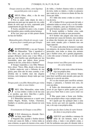 72 2º ENOQUE, 55, 56, 57, 58, 59, 60
Enoque anuncia aos filhos, entre lágrimas
sua partida para com os anjos
MEUS filhos, olhai, o dia do meu
prazo chegou.
2 Pois os anjos estão diante de mim e
apressam-me para que me aparte de vós; estão
diante de mim aqui na terra, esperando pelo
cumprimento do que lhes foi dito.
3 Assim, amanhã irei para o céu, à supre-
ma Jerusalém, para a minha eterna herança.
4 Por isso, peço que só deis prazer diante
da face do Senhor.
Matusalém pede a bênção de seu pai, e que
ele possa fazer comida para que Enoque
coma
RESPONDENDO a seu pai Enoque,
diz Matusalém: "Que é agradável a
teus olhos, pai, que possa eu fazer-te, para
queque abençoes nossa casa e teus filhos, e
para que tua família seja glorificada por teu
intermédio, para que depois disso possas
apartar-te de nós, como disse o Senhor?"
2 Enoque respondeu a seu filho Matusa-
lém e disse: "Ouve, filho, desde o dia em que
o Senhor ungiu-me com o bálsamo de sua
glória, para mim não há mais comida, e mi-
nh'alma não se lembra mais das alegrias
terrenas, nem tampouco desejo nada que seja
terreno.
Enoque pede a seu filho Matusalém que reúna
todos os seus irmãos
MEU filho Matusalém, reúne todos
os teus irmãos e todos os de tua casa
e os anciãos, que devo falar-lhes e partir,
como foi planejado para mim.
2 E Matusalém apressou-se a reunir seus
irmãos Regim, Riman, Uchan, Chermion,
Gaidad e os anciãos para que fossem ter com
Enoque;
O ensinamento de Enoque a seus filhos
E ELE abençoou-os, dizendo: Ouvi-
me hoje, meus filhos.
2 Naqueles dias, quando o Senhor desceu
à terra por causa de Adão, e visitou todas as
suas criaturas, as quais ele mesmo criou, antes
de Adão, o Senhor chamou todos os animais
da terra, todos os répteis, e todos os pássaros
que voam no ar, e trouxe-os diante da face do
nosso pai Adão.
3 E Adão deu nome a todas as coisas vi-
vas da terra.
4 E o Senhor fê-lo o governante de tudo, e
submeteu todas as coisas a ele, e os fez embo-
tados e estúpidos, para que fossem comanda-
dos pelo homem, sujeitos e obedientes a ele.
5 Assim também o Senhor criou cada
homem senhor de todas as suas possessões.
6 O Senhor não julgará uma única alma
de animal por causa do homem, mas condena
as almas dos homens por causa de seus ani-
mais neste mundo; pois o homem tem um
lugar especial.
7 E como cada alma do homem é contada
em números, da mesma forma os animais não
perecerão, nem todas as almas dos animais
que o Senhor criou, até o grande julgamento,
e eles irão acusar o homem, se ele não cuidar
bem deles.
Enoque instruí seus filhos para não tocarem
em carne imunda
QUEM se suja com a alma de bestas,
suja sua própria alma.
2 Para o homem se traz animais limpos
para fazer sacrifício para pecado, para que ele
possa ter a cura de sua alma.
3 E se eles trazem para sacrifício animais
limpos, e pássaros, o homem tem cura, ele
cura sua alma.
4 Todos são determinados para comida,
desde de que ligue-os pelos quatro pés, para
que possa fazer bem a cura e para curar sua
alma.
5 Mas quem mata a besta sem feridas,
mata sua própria alma e suja a própria carne.
6 E aquele que faz qualquer dano a uma
besta, mesmo que tudo em segredo, é prática
má, e ele suja a sua própria alma.
Aquele que faz dano à alma de outro homem
faz dano à sua própria alma
AQUELE que trabalha a matança da
alma de um homem, mata a sua
própria alma, e mata o seu próprio corpo, e
não há nenhuma cura para ele durante todo o
55
56
57
58
59
60
 