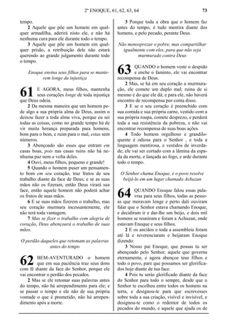 2º ENOQUE, 61, 62, 63, 64 73
tempo.
2 Aquele que põe um homem em qual-
quer armadilha, aderirá nisto ele, e não há
nenhuma cura para ele durante todo o tempo.
3 Aquele que põe um homem em qual-
quer prisão, a retribuição dele não estará
querendo ao grande julgamento durante todo
o tempo.
Enoque ensina seus filhos para se mante-
rem longe da injustiça
E AGORA, meus filhos, mantenha
seus corações longe de toda injustiça
que Deus odeia.
2 Da mesma maneira que um homem pe-
de algo a sua própria alma de Deus, assim o
deixou fazer a toda alma viva, porque eu sei
todas as coisas, como no grande tempo há de
vir muita herança preparada para homens,
bom para o bem, e ruim para o mal, estas sem
números.
3 Abençoado são esses que entram em
casas boas, pois nas casas ruins não há ne-
nhuma paz nem a volta deles.
4 Ouvi, meus filhos, pequeno e grande!
5 Quando o homem puser um pensamen-
to bom em seu coração, traz frutos de seu
trabalho diante da face de Deus; e se as suas
mãos não os fizeram, então Deus virará sua
face, então aquele homem não poderá achar
os frutos de suas mãos.
6 E se suas mãos fizerem o trabalho, mas
seu coração murmura incessantemente, ele
não terá toda vantagem.
7 Mas se fizer o trabalho com alegria de
coração, Deus abençoará o trabalho de suas
mãos.
O perdão daqueles que retomam as palavras
antes do tempo
BEM-AVENTURADO o homem
que em sua paciência traz seus dons
com fé diante da face do Senhor, porque ele
vai encontrar o perdão dos pecados.
2 Mas se ele retomar suas palavras antes
do tempo, não há arrependimento para ele; e
se passar o tempo e ele não de sua própria
vontade o que é prometido, não há arrepen-
dimento após a morte.
3 Porque toda a obra que o homem faz
antes do tempo, é tudo mentira diante dos
homens, e pelo pecado, perante Deus.
Não menosprezar o pobre, mas compartilhar
igualmente com eles, para que não seja
murmurado contra Deus
QUANDO o homem veste o despido
e enche o faminto, ele vai encontrar
recompensa de Deus.
2 Mas, se há em seu coração a murmura-
ção, ele comete um duplo mal; ruína de si
mesmo e do que ele dá; e para ele, não haverá
encontro de recompensa por conta disso.
3 E se o seu coração é preenchido com
sua comida e sua própria carne, vestido com a
sua própria roupa, comete desprezo, e perderá
toda a sua resistência da pobreza, e não vai
encontrar recompensa de suas boas ações.
4 Todo homem orgulhoso e grandilo-
quente é odiosa para o Senhor , e toda a
linguagem mentirosa, e vestidos de inverda-
de; ele vai ser cortado com a lâmina da espa-
da da morte, e lançada ao fogo, e arde durante
todo o tempo.
O Senhor chama Enoque, e o povo resolve
beijá-lo em um lugar chamado Achuzan
QUANDO Enoque falou essas pala-
vras para seus filhos, todas as pesso-
as que moravam longe e perto dali ouviram
falar que o Senhor estava chamando Enoque,
e decidiram ir e dar-lhe um beijo, e dois mil
homens se reuniram e foram a Achuzan, onde
estavam Enoque e seus filhos.
2 E os anciãos e toda a assembleia foram
até lá e reverenciaram e beijaram Enoque
dizendo:
3 Nosso pai Enoque, que possas tu ser
abençoado pelo Senhor, aquele que governa
eternamente, e agora abençoe teus filhos e
todo o povo, pare que possamos ser glorifica-
dos hoje diante de tua face.
4 Pois tu serás glorificado diante da face
do Senhor para todo o sempre, desde que o
Senhor te escolheu entre todos os homens na
terra, e designou-te para que escrevesses
sobre toda a sua criação, visível e invisível, e
designou-te como o redentor de todos os
pecados do mundo, e aquele que ajuda os de
61
62
63
64
 