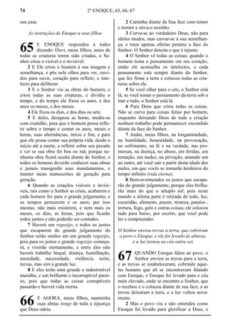 74 2º ENOQUE, 65, 66, 67
sua casa.
As instruções de Enoque a seus filhos
E ENOQUE respondeu a todos
dizendo: Ouvi, meus filhos, antes de
todas as criaturas terem sido criadas, o Se-
nhor criou o visível e o invisível.
2 E Ele criou o homem à sua imagem e
semelhança, e pôs nele olhos para ver, ouvi-
dos para ouvir, coração para refletir, e inte-
lecto para deliberar.
3 E o Senhor viu as obras do homem, e
criou todas as suas criaturas, e dividiu o
tempo, e do tempo ele fixou os anos, e dos
anos os meses, e dos meses.
4 Ele fixou os dias, e dos dias os sete.
5 E deles, designou as horas, mediu-as
com exatidão, para que o homem possa refle-
tir sobre o tempo e contar os anos, meses e
horas, suas alternâncias, início e fim, e para
que ele possa contar sua própria vida, desde o
início até a morte, e refletir sobre seu pecado
e ver se sua obra foi boa ou má; porque ne-
nhuma obra ficará oculta diante do Senhor, e
todos os homens deverão conhecer suas obras
e jamais transgredir seus mandamentos, e
manter meus manuscritos de geração para
geração.
6 Quando as criações visíveis e invisí-
veis, tais como o Senhor as criou, acabarem e
cada homem for para o grande julgamento, e
os tempos perecerem e os anos, por isso
mesmo, não mais existirem, e nem mais os
meses, os dias, as horas, pois que ficarão
todos juntos e não poderão ser contados.
7 Haverá um regozijo, e todos os justos
que escaparem do grande julgamento do
Senhor serão unidos em um grande regozijo,
pois para os justos o grande regozijo começa-
rá, e viverão eternamente, e entre eles não
haverá trabalho braçal, doença, humilhação,
ansiedade, necessidade, violência, noite,
trevas, mas sim a grande luz.
8 E eles terão uma grande e indestrutível
muralha, e um brilhante e incorruptível paraí-
so, pois que todas as coisas corruptíveis
passarão e haverá vida eterna.
E AGORA, meus filhos, mantenha
suas almas longe de toda a injustiça
que Deus odeia.
2 Caminha diante da Sua face com temor
e tremor e sirva-o sozinho.
3 Curva-se ao verdadeiro Deus, não para
ídolos mudos, mas curvar-se à sua semelhan-
ça, e traze apenas ofertas perante a face do
Senhor. O Senhor detesta o que é injusto.
4 O Senhor vê todas as coisas; quando o
homem toma o pensamento em seu coração,
então ele aconselha os intelectos, e cada
pensamento está sempre diante do Senhor,
que fez firme a terra e colocou todas as cria-
turas sobre ele.
5 Se você olhar para o céu, o Senhor está
lá; se você tomar o pensamento da-terra sob o
mar e tudo, o Senhor está lá.
6 Para Deus que criou todas as coisas.
Não se curva para coisas feitas por homem,
enquanto deixando Deus de toda a criação
nenhum trabalho pode permanecer escondido
diante da face do Senhor.
7 Andai, meus filhos, na longanimidade,
na humildade, honestidade, na provocação,
no sofrimento, na fé e na verdade, nas pro-
messas, na doença, no abuso, em feridas, em
tentação, em nudez, na privação, amando um
ao outro, até você sair a partir desta idade dos
males, em que vocês se tornarão herdeiros do
tempo infinito (vida eterna).
8 Bem-aventurados os justos que escapa-
rão do grande julgamento, porque eles brilha-
rão mais do que o sétuplo sol, pois neste
mundo a sétima parte é retirada de todo, luz,
escuridão, alimento, prazer, tristeza, paraíso ,
tortura, fogo, gelo e outras coisas; ele colocou
tudo para baixo, por escrito, que você pode
ler e compreender.
O Senhor enviou trevas a terra, que cobriram
o povo e Enoque, e ele foi levado às alturas,
e a luz tornou ao céu outra vez
QUANDO Enoque falou ao povo, o
Senhor enviou as trevas para a terra,
e as trevas se estabeleceram, cobrindo aque-
les homens que ali se encontravam falando
com Enoque, e Enoque foi levado para o céu
mais elevado, onde se encontra o Senhor, que
o recebeu e o colocou diante de sua face, e as
trevas deixaram a terra, e a luz voltou nova-
mente.
2 Mas o povo viu e não entendeu como
Enoque foi levado para glorificar a Deus, e
65
66
67
 