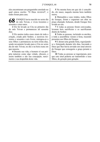 2º ENOQUE, 68 75
eles encontraram um pergaminho enrolado no
qual estava escrito: "O Deus invisível", e
todos foram para casa.
ENOQUE havia nascido no sexto dia
do mês Tsivan, e viveu trezentos e
sessenta e cinco anos.
2 Ele foi levado ao Céu no primeiro dia
do mês Tsivan e permaneceu ali sessenta
dias.
3 Ele anotou todos esses sinais de toda a
criação, criada pelo Senhor, e escreveu tre-
zentos e sessenta e seis livros, entregou-os a
seus filhos e permaneceu na terra trinta dias,
sendo novamente levado para o Céu no sexto
dia do mês Tsivan, no dia e na hora exata em
que nascera.
4 Durante sua vida, o homem vê sua pró-
pria natureza como algo velado, obscuro, e
assim também o são sua concepção, nasci-
mento e sua despedida desta vida.
5 Na mesma hora em que ele é concebi-
do, ele nasce, naquela mesma hora também
morre.
6 Matusalém e seus irmãos, todos filhos
de Enoque, foram e ergueram um altar na
praça chamada Achuzan, donde Enoque fora
levado ao céu.
7 E todas as pessoas foram convocadas,
levaram bois sacrificiais e os sacrificaram
diante do Senhor.
8 Todas as pessoas, incluindo os anciãos,
e toda a assembleia vieram à festa, trazendo
presentes aos filhos de Enoque.
9 E deram uma grande festa, regozijando-
se e festejando durante três dias, louvando a
Deus que lhes havia enviado um sinal através
de Enoque que conseguira a graça perante a
Deus.
10 Todas as pessoas se regozijaram, pois
que este sinal poderia ser transmitido a seus
filhos, de geração para geração.
68
 