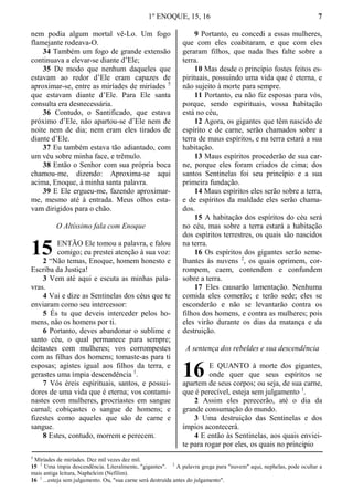 1º ENOQUE, 15, 16 7
nem podia algum mortal vê-Lo. Um fogo
flamejante rodeava-O.
34 Também um fogo de grande extensão
continuava a elevar-se diante d’Ele;
35 De modo que nenhum daqueles que
estavam ao redor d’Ele eram capazes de
aproximar-se, entre as miríades de miríades 5
que estavam diante d’Ele. Para Ele santa
consulta era desnecessária.
36 Contudo, o Santificado, que estava
próximo d’Ele, não apartou-se d’Ele nem de
noite nem de dia; nem eram eles tirados de
diante d’Ele.
37 Eu também estava tão adiantado, com
um véu sobre minha face, e trêmulo.
38 Então o Senhor com sua própria boca
chamou-me, dizendo: Aproxima-se aqui
acima, Enoque, à minha santa palavra.
39 E Ele ergueu-me, fazendo aproximar-
me, mesmo até à entrada. Meus olhos esta-
vam dirigidos para o chão.
O Altíssimo fala com Enoque
ENTÃO Ele tomou a palavra, e falou
comigo; eu prestei atenção à sua voz:
2 “Não temas, Enoque, homem honesto e
Escriba da Justiça!
3 Vem até aqui e escuta as minhas pala-
vras.
4 Vai e dize as Sentinelas dos céus que te
enviaram como seu intercessor:
5 És tu que deveis interceder pelos ho-
mens, não os homens por ti.
6 Portanto, deves abandonar o sublime e
santo céu, o qual permanece para sempre;
deitastes com mulheres; vos corrompestes
com as filhas dos homens; tomaste-as para ti
esposas; agistes igual aos filhos da terra, e
gerastes uma ímpia descendência 1
.
7 Vós éreis espirituais, santos, e possui-
dores de uma vida que é eterna; vos contami-
nastes com mulheres, procriastes em sangue
carnal; cobiçastes o sangue de homens; e
fizestes como aqueles que são de carne e
sangue.
8 Estes, contudo, morrem e perecem.
9 Portanto, eu concedi a essas mulheres,
que com eles coabitaram, e que com eles
geraram filhos, que nada lhes falte sobre a
terra.
10 Mas desde o princípio fostes feitos es-
pirituais, possuindo uma vida que é eterna, e
não sujeito à morte para sempre.
11 Portanto, eu não fiz esposas para vós,
porque, sendo espirituais, vossa habitação
está no céu,
12 Agora, os gigantes que têm nascido de
espírito e de carne, serão chamados sobre a
terra de maus espíritos, e na terra estará a sua
habitação.
13 Maus espíritos procederão de sua car-
ne, porque eles foram criados de cima; dos
santos Sentinelas foi seu princípio e a sua
primeira fundação.
14 Maus espíritos eles serão sobre a terra,
e de espíritos da maldade eles serão chama-
dos.
15 A habitação dos espíritos do céu será
no céu, mas sobre a terra estará a habitação
dos espíritos terrestres, os quais são nascidos
na terra.
16 Os espíritos dos gigantes serão seme-
lhantes às nuvens 2
, os quais oprimem, cor-
rompem, caem, contendem e confundem
sobre a terra.
17 Eles causarão lamentação. Nenhuma
comida eles comerão; e terão sede; eles se
esconderão e não se levantarão contra os
filhos dos homens, e contra as mulheres; pois
eles virão durante os dias da matança e da
destruição.
A sentença dos rebeldes e sua descendência
E QUANTO à morte dos gigantes,
onde quer que seus espíritos se
apartem de seus corpos; ou seja, de sua carne,
que é perecível, esteja sem julgamento 1
.
2 Assim eles perecerão, até o dia da
grande consumação do mundo.
3 Uma destruição das Sentinelas e dos
ímpios acontecerá.
4 E então às Sentinelas, aos quais enviei-
te para rogar por eles, os quais no principio
5
Miríades de miríades. Dez mil vezes dez mil.
15 1
Uma ímpia descendência. Literalmente, "gigantes". 2
A palavra grega para "nuvem" aqui, nephelas, pode ocultar a
mais antiga leitura, Napheleim (Nefilim).
16 1
...esteja sem julgamento. Ou, "sua carne será destruída antes do julgamento".
15
16
 