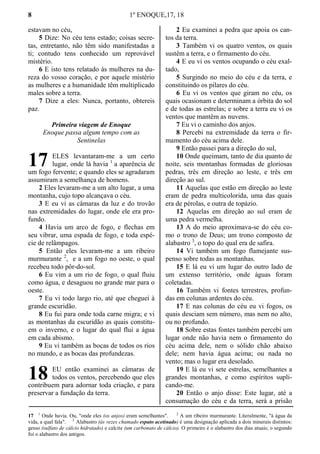 8 1º ENOQUE,17, 18
estavam no céu,
5 Dize: No céu tens estado; coisas secre-
tas, entretanto, não têm sido manifestadas a
ti; contudo tens conhecido um reprovável
mistério.
6 E isto tens relatado às mulheres na du-
reza do vosso coração, e por aquele mistério
as mulheres e a humanidade têm multiplicado
males sobre a terra.
7 Dize a eles: Nunca, portanto, obtereis
paz.
Primeira viagem de Enoque
Enoque passa algum tempo com as
Sentinelas
ELES levantaram-me a um certo
lugar, onde lá havia 1
a aparência de
um fogo fervente; e quando eles se agradaram
assumiram a semelhança de homens.
2 Eles levaram-me a um alto lugar, a uma
montanha, cujo topo alcançava o céu.
3 E eu vi as câmaras da luz e do trovão
nas extremidades do lugar, onde ele era pro-
fundo.
4 Havia um arco de fogo, e flechas em
seu vibrar, uma espada de fogo, e toda espé-
cie de relâmpagos.
5 Então eles levaram-me a um ribeiro
murmurante 2
, e a um fogo no oeste, o qual
recebeu todo pôr-do-sol.
6 Eu vim a um rio de fogo, o qual fluiu
como água, e desaguou no grande mar para o
oeste.
7 Eu vi todo largo rio, até que cheguei à
grande escuridão.
8 Eu fui para onde toda carne migra; e vi
as montanhas da escuridão as quais constitu-
em o inverno, e o lugar do qual flui a água
em cada abismo.
9 Eu vi também as bocas de todos os rios
no mundo, e as bocas das profundezas.
EU então examinei as câmaras de
todos os ventos, percebendo que eles
contribuem para adornar toda criação, e para
preservar a fundação da terra.
2 Eu examinei a pedra que apoia os can-
tos da terra.
3 Também vi os quatro ventos, os quais
sustêm a terra, e o firmamento do céu.
4 E eu vi os ventos ocupando o céu exal-
tado,
5 Surgindo no meio do céu e da terra, e
constituindo os pilares do céu.
6 Eu vi os ventos que giram no céu, os
quais ocasionam e determinam a órbita do sol
e de todas as estrelas; e sobre a terra eu vi os
ventos que mantêm as nuvens.
7 Eu vi o caminho dos anjos.
8 Percebi na extremidade da terra o fir-
mamento do céu acima dele.
9 Então passei para a direção do sul,
10 Onde queimam, tanto de dia quanto de
noite, seis montanhas formadas de gloriosas
pedras, três em direção ao leste, e três em
direção ao sul.
11 Aquelas que estão em direção ao leste
eram de pedra multicolorida, uma das quais
era de pérolas, e outra de topázio.
12 Aquelas em direção ao sul eram de
uma pedra vermelha.
13 A do meio aproximava-se do céu co-
mo o trono de Deus; um trono composto de
alabastro 3
, o topo do qual era de safira.
14 Vi também um fogo flamejante sus-
penso sobre todas as montanhas.
15 E lá eu vi um lugar do outro lado de
um extenso território, onde águas foram
coletadas.
16 Também vi fontes terrestres, profun-
das em colunas ardentes do céu.
17 E nas colunas do céu eu vi fogos, os
quais desciam sem número, mas nem no alto,
ou no profundo.
18 Sobre estas fontes também percebi um
lugar onde não havia nem o firmamento do
céu acima dele, nem o sólido chão abaixo
dele; nem havia água acima; ou nada no
vento; mas o lugar era desolado.
19 E lá eu vi sete estrelas, semelhantes a
grandes montanhas, e como espíritos supli-
cando-me.
20 Então o anjo disse: Este lugar, até a
consumação do céu e da terra, será a prisão
17 1
Onde havia. Ou, "onde eles (os anjos) eram semelhantes". 2
A um ribeiro murmurante. Literalmente, "à água da
vida, a qual fala". 3
Alabastro (ás vezes chamado espato acetinado) é uma designação aplicada a dois minerais distintos:
gesso (sulfato de cálcio hidratado) e calcite (um carbonato de cálcio). O primeiro é o alabastro dos dias atuais; o segundo
foi o alabastro dos antigos.
17
18
 