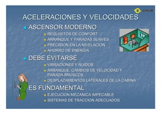ACELERACIONES Y VELOCIDADES
ACELERACIONES Y VELOCIDADES

 ASCENSOR MODERNO
ASCENSOR MODERNO

 REQUISITOS DE CONFORT
REQUISITOS DE CONFORT

 ARRANQUE Y PARADAS SUAVES
ARRANQUE Y PARADAS SUAVES

 PRECISION EN LA NIVELACION
PRECISION EN LA NIVELACION

 AHORRO DE ENERGIA
AHORRO DE ENERGIA

 DEBE EVITARSE
DEBE EVITARSE

 VIBRACIONES Y RUIDOS
VIBRACIONES Y RUIDOS

 ARRANQUE, CAMBIOS DE VELOCIDAD Y
ARRANQUE, CAMBIOS DE VELOCIDAD Y
PARADA BRUSCOS
PARADA BRUSCOS

 DESPLAZAMIENTOS LATERALES DE LA CABINA
DESPLAZAMIENTOS LATERALES DE LA CABINA

 ES FUNDAMENTAL
ES FUNDAMENTAL

 EJECUCION MECANICA IMPECABLE
EJECUCION MECANICA IMPECABLE

 SISTEMAS DE TRACCION ADECUADOS
SISTEMAS DE TRACCION ADECUADOS
 