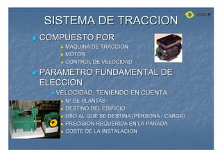SISTEMA DE TRACCION
SISTEMA DE TRACCION

 COMPUESTO POR
COMPUESTO POR

 MAQUINA DE TRACCION
MAQUINA DE TRACCION

 MOTOR
MOTOR

 CONTROL DE VELOCIDAD
CONTROL DE VELOCIDAD

 PARAMETRO FUNDAMENTAL DE
PARAMETRO FUNDAMENTAL DE
ELECCION
ELECCION

 VELOCIDAD, TENIENDO EN CUENTA
VELOCIDAD, TENIENDO EN CUENTA

 N
Nº
º DE PLANTAS
DE PLANTAS

 DESTINO DEL EDIFICIO
DESTINO DEL EDIFICIO

 USO AL QUE SE DESTINA (PERSONA / CARGA)
USO AL QUE SE DESTINA (PERSONA / CARGA)

 PRECISION REQUERIDA EN LA PARADA
PRECISION REQUERIDA EN LA PARADA

 COSTE DE LA INSTALACION
COSTE DE LA INSTALACION
 