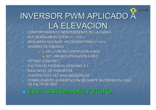 INVERSOR PWM APLICADO A
INVERSOR PWM APLICADO A
LA ELEVACION
LA ELEVACION

 COMPORTAMIENTO INDEPENDIENTE DE LA CARGA
COMPORTAMIENTO INDEPENDIENTE DE LA CARGA

 MUY BUENA NIVELACION (+/
MUY BUENA NIVELACION (+/-
- 1mm.)
1mm.)

 REALIMENTACION DE VELOCIDAD PARA V1m/s
REALIMENTACION DE VELOCIDAD PARA V1m/s

 AHORRO DE ENERGIA
AHORRO DE ENERGIA

 65% CON RECUPERACION A RED
65% CON RECUPERACION A RED

 50% SIN RECUPERACION A RED
50% SIN RECUPERACION A RED

 OPTIMO CONFORT
OPTIMO CONFORT

 FACTOR DE POTENCIA CERCANO A 1
FACTOR DE POTENCIA CERCANO A 1

 BAJO NIVEL DE PARASITOS
BAJO NIVEL DE PARASITOS

 COSTES CADA VEZ MAS ASEQUIBLES
COSTES CADA VEZ MAS ASEQUIBLES

 POSIBILIDAD DE ALIMENTACION MEDIANTE BATERIAS EN CASO
POSIBILIDAD DE ALIMENTACION MEDIANTE BATERIAS EN CASO
DE FALTA DE RED
DE FALTA DE RED

 ES EL SISTEMA DEL FUTURO
ES EL SISTEMA DEL FUTURO
 
