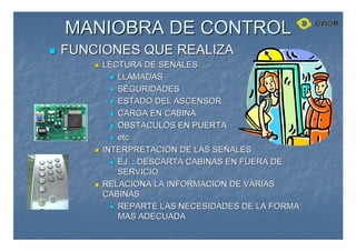 MANIOBRA DE CONTROL
MANIOBRA DE CONTROL

 FUNCIONES QUE REALIZA
FUNCIONES QUE REALIZA

 LECTURA DE SE
LECTURA DE SEÑ
ÑALES
ALES

 LLAMADAS
LLAMADAS

 SEGURIDADES
SEGURIDADES

 ESTADO DEL ASCENSOR
ESTADO DEL ASCENSOR

 CARGA EN CABINA
CARGA EN CABINA

 OBSTACULOS EN PUERTA
OBSTACULOS EN PUERTA

 etc.
etc.

 INTERPRETACION DE LAS SE
INTERPRETACION DE LAS SEÑ
ÑALES
ALES

 EJ. : DESCARTA CABINAS EN FUERA DE
EJ. : DESCARTA CABINAS EN FUERA DE
SERVICIO
SERVICIO

 RELACIONA LA INFORMACION DE VARIAS
RELACIONA LA INFORMACION DE VARIAS
CABINAS
CABINAS

 REPARTE LAS NECESIDADES DE LA FORMA
REPARTE LAS NECESIDADES DE LA FORMA
MAS ADECUADA
MAS ADECUADA
 