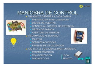 MANIOBRA DE CONTROL
MANIOBRA DE CONTROL

 TRANSMITE ORDENES A CADA CABINA
TRANSMITE ORDENES A CADA CABINA

 PREPARACION PARA LA MARCHA
PREPARACION PARA LA MARCHA

 CIERRE DE PUERTAS
CIERRE DE PUERTAS

 SE
SEÑ
ÑALES AL CONTROL DE POTENCIA
ALES AL CONTROL DE POTENCIA

 ORDEN DE PARADA
ORDEN DE PARADA

 APERTURA DE PUERTAS
APERTURA DE PUERTAS

 INFORMACION AL USUARIO
INFORMACION AL USUARIO

 PILOTOS
PILOTOS

 SE
SEÑ
ÑALES ACUSTICAS
ALES ACUSTICAS

 PANELES DE VISUALIZACION
PANELES DE VISUALIZACION

 FACILITA EL SERVICIO DE MANTENIMIENTO
FACILITA EL SERVICIO DE MANTENIMIENTO

 PARAMETRIZACION
PARAMETRIZACION

 MONITORIZACION
MONITORIZACION LOCAL
LOCAL

 DIAGNOSTICOS
DIAGNOSTICOS REMOTO
REMOTO
 