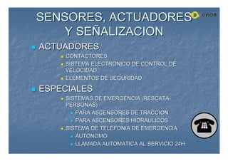SENSORES, ACTUADORES
SENSORES, ACTUADORES
Y SE
Y SEÑ
ÑALIZACION
ALIZACION

 ACTUADORES
ACTUADORES

 CONTACTORES
CONTACTORES

 SISTEMA ELECTRONICO DE CONTROL DE
SISTEMA ELECTRONICO DE CONTROL DE
VELOCIDAD
VELOCIDAD

 ELEMENTOS DE SEGURIDAD
ELEMENTOS DE SEGURIDAD

 ESPECIALES
ESPECIALES

 SISTEMAS DE EMERGENCIA (RESCATA
SISTEMAS DE EMERGENCIA (RESCATA-
-
PERSONAS)
PERSONAS)

 PARA ASCENSORES DE TRACCION
PARA ASCENSORES DE TRACCION

 PARA ASCENSORES HIDRAULICOS
PARA ASCENSORES HIDRAULICOS

 SISTEMA DE TELEFONIA DE EMERGENCIA
SISTEMA DE TELEFONIA DE EMERGENCIA

 AUTONOMO
AUTONOMO

 LLAMADA AUTOMATICA AL SERVICIO 24H
LLAMADA AUTOMATICA AL SERVICIO 24H
 