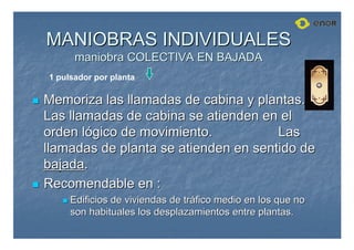MANIOBRAS INDIVIDUALES
MANIOBRAS INDIVIDUALES
maniobra COLECTIVA EN BAJADA
maniobra COLECTIVA EN BAJADA

 Memoriza las llamadas de cabina y plantas.
Memoriza las llamadas de cabina y plantas.
Las llamadas de cabina se atienden en el
Las llamadas de cabina se atienden en el
orden l
orden ló
ógico de movimiento.
gico de movimiento. Las
Las
llamadas de planta se atienden en sentido de
llamadas de planta se atienden en sentido de
bajada
bajada.
.

 Recomendable en :
Recomendable en :

 Edificios de viviendas de tr
Edificios de viviendas de trá
áfico medio en los que no
fico medio en los que no
son habituales los desplazamientos entre plantas.
son habituales los desplazamientos entre plantas.
1 pulsador por planta
 
