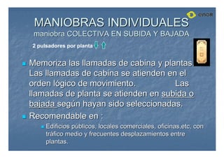 MANIOBRAS INDIVIDUALES
MANIOBRAS INDIVIDUALES
maniobra COLECTIVA EN SUBIDA Y BAJADA
maniobra COLECTIVA EN SUBIDA Y BAJADA

 Memoriza las llamadas de cabina y plantas.
Memoriza las llamadas de cabina y plantas.
Las llamadas de cabina se atienden en el
Las llamadas de cabina se atienden en el
orden l
orden ló
ógico de movimiento.
gico de movimiento. Las
Las
llamadas de planta se atienden en
llamadas de planta se atienden en subida o
subida o
bajada
bajada seg
segú
ún hayan sido seleccionadas.
n hayan sido seleccionadas.

 Recomendable en :
Recomendable en :

 Edificios p
Edificios pú
úblicos, locales comerciales, oficinas,
blicos, locales comerciales, oficinas,etc
etc, con
, con
tr
trá
áfico medio y frecuentes desplazamientos entre
fico medio y frecuentes desplazamientos entre
plantas.
plantas.
2 pulsadores por planta
 
