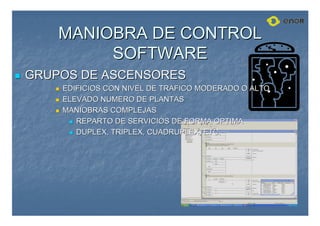 MANIOBRA DE CONTROL
MANIOBRA DE CONTROL
SOFTWARE
SOFTWARE

 GRUPOS DE ASCENSORES
GRUPOS DE ASCENSORES

 EDIFICIOS CON NIVEL DE TRAFICO MODERADO O ALTO
EDIFICIOS CON NIVEL DE TRAFICO MODERADO O ALTO

 ELEVADO NUMERO DE PLANTAS
ELEVADO NUMERO DE PLANTAS

 MANIOBRAS COMPLEJAS
MANIOBRAS COMPLEJAS

 REPARTO DE SERVICIOS DE FORMA OPTIMA
REPARTO DE SERVICIOS DE FORMA OPTIMA

 DUPLEX, TRIPLEX, CUADRUPLEX, ETC.
DUPLEX, TRIPLEX, CUADRUPLEX, ETC.
 