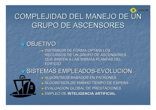 COMPLEJIDAD DEL MANEJO DE UN
COMPLEJIDAD DEL MANEJO DE UN
GRUPO DE ASCENSORES
GRUPO DE ASCENSORES

 OBJETIVO
OBJETIVO

 DISTRIBUIR DE FORMA OPTIMA LOS
DISTRIBUIR DE FORMA OPTIMA LOS
RECURSOS DE UN GRUPO DE ASCENSORES
RECURSOS DE UN GRUPO DE ASCENSORES
QUE SIRVEN A LAS MISMAS PLANTAS DEL
QUE SIRVEN A LAS MISMAS PLANTAS DEL
EDIFICIO
EDIFICIO

 SISTEMAS EMPLEADOS
SISTEMAS EMPLEADOS-
-EVOLUCION
EVOLUCION

 ALGORITMOS BASADOS EN PATRONES
ALGORITMOS BASADOS EN PATRONES

 ALGORITMOS DE MINIMO TIEMPO DE ESPERA
ALGORITMOS DE MINIMO TIEMPO DE ESPERA

 EVALUACION GLOBAL DE PRESTACIONES
EVALUACION GLOBAL DE PRESTACIONES

 EMPLEO DE
EMPLEO DE INTELIGENCIA ARTIFICIAL
INTELIGENCIA ARTIFICIAL
 