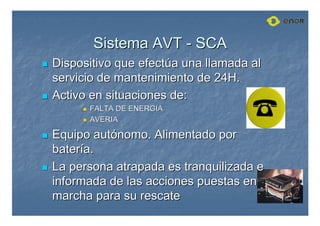 Sistema AVT
Sistema AVT -
- SCA
SCA

 Dispositivo que efect
Dispositivo que efectú
úa una llamada al
a una llamada al
servicio de mantenimiento de 24H.
servicio de mantenimiento de 24H.

 Activo en situaciones de:
Activo en situaciones de:

 FALTA DE ENERGIA
FALTA DE ENERGIA

 AVERIA
AVERIA

 Equipo aut
Equipo autó
ónomo. Alimentado por
nomo. Alimentado por
bater
baterí
ía.
a.

 La persona atrapada es tranquilizada e
La persona atrapada es tranquilizada e
informada de las acciones puestas en
informada de las acciones puestas en
marcha para su rescate
marcha para su rescate
 