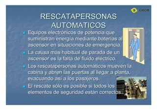 RESCATAPERSONAS
RESCATAPERSONAS
AUTOMATICOS
AUTOMATICOS

 Equipos electr
Equipos electró
ónicos de potencia que
nicos de potencia que
suministran energ
suministran energí
ía mediante bater
a mediante baterí
ías al
as al
ascensor en situaciones de emergencia.
ascensor en situaciones de emergencia.

 La causa m
La causa má
ás habitual de parada de un
s habitual de parada de un
ascensor es la falta de fluido el
ascensor es la falta de fluido elé
éctrico.
ctrico.

 Los
Los rescatapersonas
rescatapersonas autom
automá
áticos mueven la
ticos mueven la
cabina y abren las puertas al llegar a planta,
cabina y abren las puertas al llegar a planta,
evacuando as
evacuando así
í a los pasajeros.
a los pasajeros.

 El rescate s
El rescate só
ólo es posible si todos los
lo es posible si todos los
elementos de seguridad est
elementos de seguridad está
án correctos.
n correctos.
 