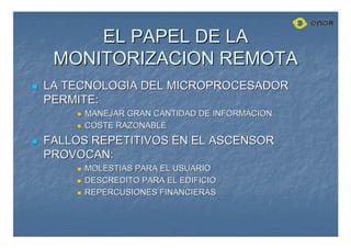 EL PAPEL DE LA
EL PAPEL DE LA
MONITORIZACION REMOTA
MONITORIZACION REMOTA

 LA TECNOLOGIA DEL MICROPROCESADOR
LA TECNOLOGIA DEL MICROPROCESADOR
PERMITE:
PERMITE:

 MANEJAR GRAN CANTIDAD DE INFORMACION
MANEJAR GRAN CANTIDAD DE INFORMACION

 COSTE RAZONABLE
COSTE RAZONABLE

 FALLOS REPETITIVOS EN EL ASCENSOR
FALLOS REPETITIVOS EN EL ASCENSOR
PROVOCAN:
PROVOCAN:

 MOLESTIAS PARA EL USUARIO
MOLESTIAS PARA EL USUARIO

 DESCREDITO PARA EL EDIFICIO
DESCREDITO PARA EL EDIFICIO

 REPERCUSIONES FINANCIERAS
REPERCUSIONES FINANCIERAS
 