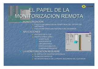 EL PAPEL DE LA
EL PAPEL DE LA
MONITORIZACION REMOTA
MONITORIZACION REMOTA

 MONITORIZACION
MONITORIZACION

 FACILITA INFORMACION EN TIEMPO REAL DEL ESTADO DEL
FACILITA INFORMACION EN TIEMPO REAL DEL ESTADO DEL
ASCENSOR.
ASCENSOR.

 FACILITA INFORMACION HISTORICA DEL ASCENSOR
FACILITA INFORMACION HISTORICA DEL ASCENSOR

 APLICACIONES
APLICACIONES

 EN EDIFICIOS ALTOS
EN EDIFICIOS ALTOS

 INSTITUCIONES COMO :
INSTITUCIONES COMO :

 HOSPITALES
HOSPITALES

 AEROPUERTOS
AEROPUERTOS

 UNIVERSIDADES
UNIVERSIDADES

 EDIFICIOS PUBLICOS
EDIFICIOS PUBLICOS

 COMPA
COMPAÑ
ÑIAS PRIVADAS
IAS PRIVADAS

 LA MONITORIZACION REQUIERE
LA MONITORIZACION REQUIERE

 EL EMPLEO DE EQUIPOS ESPECIALES
EL EMPLEO DE EQUIPOS ESPECIALES

 TECNICOS EXPERTOS
TECNICOS EXPERTOS

 NO INTERFERENCIA EN LA PROPIA SEGURIDAD DEL ELEVADOR
NO INTERFERENCIA EN LA PROPIA SEGURIDAD DEL ELEVADOR
 