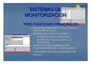 SISTEMAS DE
SISTEMAS DE
MONITORIZACION
MONITORIZACION

 TRES FUNCIONES PRINCIPALES :
TRES FUNCIONES PRINCIPALES :

 NOTIFICAR RAPIDAMENTE UNA ALARMA O
NOTIFICAR RAPIDAMENTE UNA ALARMA O
CONDICION DE FALLO
CONDICION DE FALLO

 INFORMAR AL SERVICIO TECNICO:
INFORMAR AL SERVICIO TECNICO:

 ESTADO ACTUAL E HISTORICO
ESTADO ACTUAL E HISTORICO

 MOTIVO DEL FALLO (AYUDA A LA
MOTIVO DEL FALLO (AYUDA A LA
DIAGNOSIS)
DIAGNOSIS)

 APORTAR DATOS GENERALES DEL
APORTAR DATOS GENERALES DEL
FUNCIONAMIENTO DE LA INSTALACION
FUNCIONAMIENTO DE LA INSTALACION
( Interesante para los propietarios del
( Interesante para los propietarios del
edificio )
edificio )
 